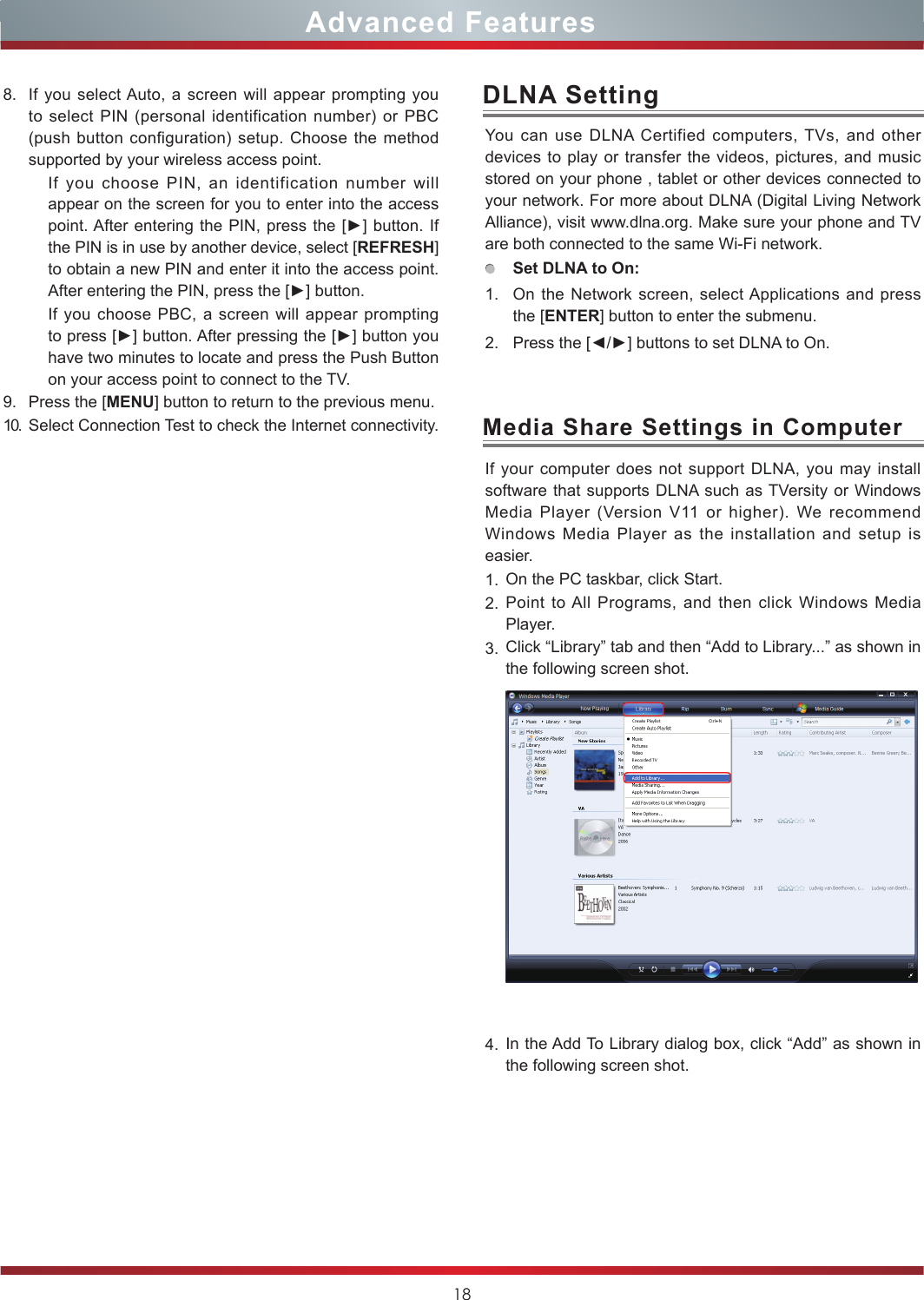 18Advanced FeaturesYou can use DLNA Certified computers, TVs, and other devices to play or transfer the videos, pictures, and music stored on your phone , tablet or other devices connected to your network. For more about DLNA (Digital Living Network Alliance), visit www.dlna.org. Make sure your phone and TV are both connected to the same Wi-Fi network. Set DLNA to On:1. On the Network screen, select Applications and press the [ENTER] button to enter the submenu. 2. Press the [◄/►] buttons to set DLNA to On.DLNA SettingIf your computer does not support DLNA, you may install  software that supports DLNA such as TVersity or Windows Media Player (Version V11 or higher). We recommend Windows Media Player as the installation and setup is easier.1. On the PC taskbar, click Start.2. Point to All Programs, and then click Windows Media Player.3. Click “Library” tab and then “Add to Library...” as shown in the following screen shot.4. In the Add To Library dialog box, click “Add” as shown in the following screen shot.Media Share Settings in Computer8. If you select Auto, a screen will appear prompting you to select PIN (personal identification number) or PBC (push button configuration) setup. Choose the method supported by your wireless access point. If you choose PIN, an identification number will appear on the screen for you to enter into the access point. After entering  the PIN, press the [►] button. If the PIN is in use by another device, select [REFRESH] to obtain a new PIN and enter it into the access point. After entering the PIN, press the [►] button.If you choose PBC, a screen will appear prompting to press [►] button. After pressing the [►] button you have two minutes to locate and press the Push Button on your access point to connect to the TV.9. Press the [MENU] button to return to the previous menu.10. Select Connection Test to check the Internet connectivity.