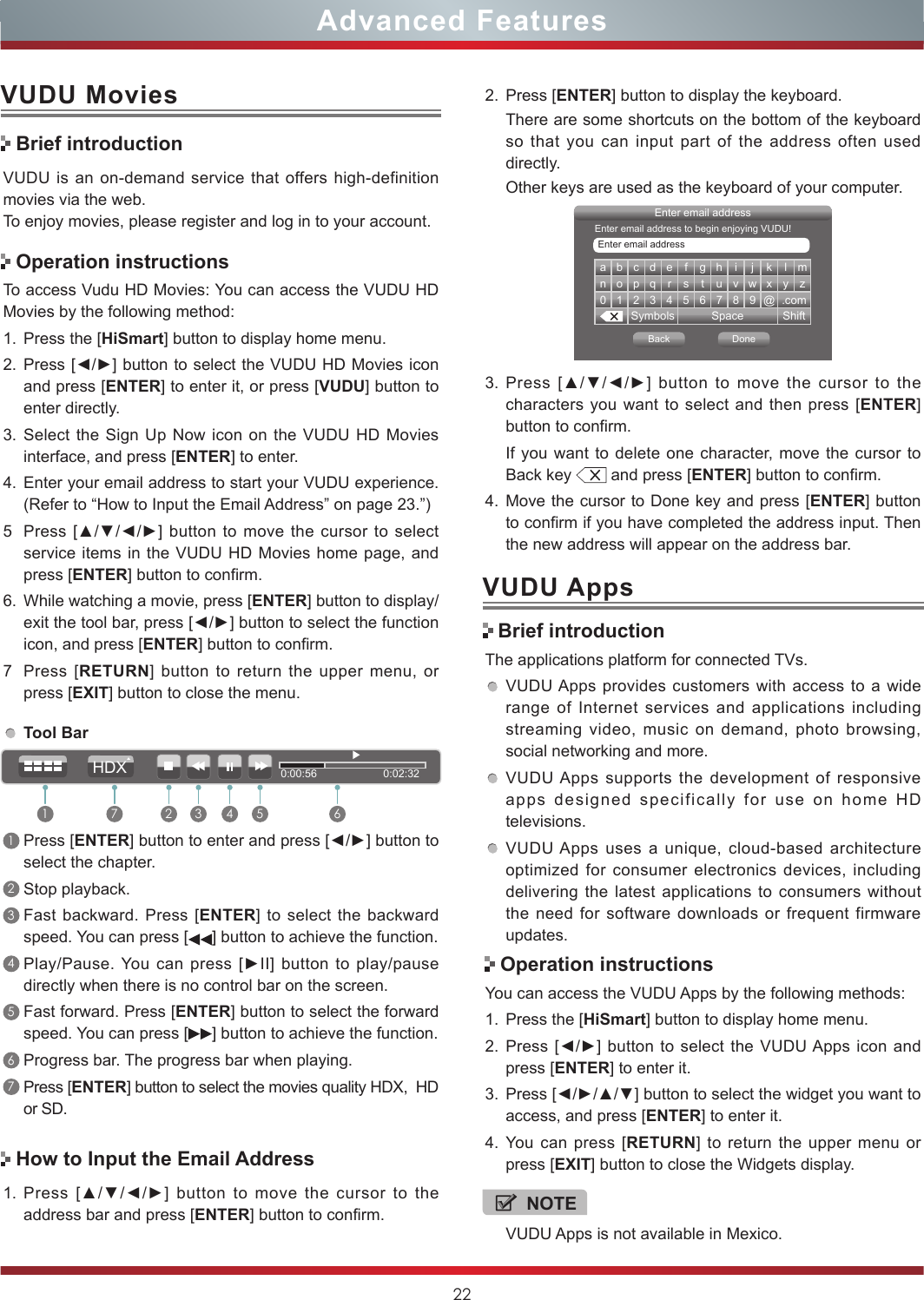 22Advanced FeaturesVUDU MoviesVUDU is an on-demand service that offers high-definition movies via the web.To enjoy movies, please register and log in to your account.To access Vudu HD Movies: You can access the VUDU HD Movies by the following method:1. Press the [HiSmart] button to display home menu.2. Press [◄/►] button to select the VUDU HD Movies icon and press [ENTER] to enter it, or press [VUDU] button to enter directly.  3. Select the Sign Up Now icon on the VUDU HD Movies interface, and press [ENTER] to enter.4. Enter your email address to start your VUDU experience. (Refer to “How to Input the Email Address” on page 23.”)5Press [▲/▼/◄/►] button  to move  the  cursor to  select service items in the VUDU HD Movies home page, and press [ENTER] button to confirm.6. While watching a movie, press [ENTER] button to display/exit the tool bar, press [◄/►] button to select the function icon, and press [ENTER] button to confirm. 7Press [RETURN] button to return the upper menu, or press [EXIT] button to close the menu.Brief introductionOperation instructionsHow to Input the Email AddressTool Bar1Press [ENTER] button to enter and press [◄/►] button to select the chapter. 2Stop playback.3Fast backward. Press [ENTER] to select the backward speed. You can press [ ] button to achieve the function.4Play/Pause. You  can  press  [►II]  button  to  play/pause directly when there is no control bar on the screen.5Fast forward. Press [ENTER] button to select the forward speed. You can press [ ] button to achieve the function.6Progress bar. The progress bar when playing.7Press [ENTER] button to select the movies quality HDX,  HD or SD.1. Press  [▲/▼/◄/►]  button  to  move  the  cursor  to  the address bar and press [ENTER] button to confirm.a b c d e f g h i j k l mn o p q r s t u v w x y z0123456789@.comSymbols Space ShiftEnter email addressBack DoneEnter email addressEnter email address to begin enjoying VUDU!3. Press  [▲/▼/◄/►]  button  to  move  the  cursor  to  the characters you want to select and then press [ENTER] button to confirm. If you want to delete one character, move the cursor to Back key   and press [ENTER] button to confirm.4. Move the cursor to Done key and press [ENTER] button to confirm if you have completed the address input. Then the new address will appear on the address bar.2. Press [ENTER] button to display the keyboard.There are some shortcuts on the bottom of the keyboard so that you can input part of the address often used directly.Other keys are used as the keyboard of your computer. Brief introductionVUDU AppsThe applications platform for connected TVs.VUDU Apps provides customers with access to a wide range of Internet services and applications including streaming video, music on demand, photo browsing, social networking and more.VUDU Apps supports the development of responsive apps designed specifically for use on home HD televisions.VUDU Apps uses a unique, cloud-based architecture optimized for consumer electronics devices, including delivering the latest applications to consumers without the need for software downloads or frequent firmware updates.Operation instructionsYou can access the VUDU Apps by the following methods:1. Press the [HiSmart] button to display home menu.2. Press [◄/►] button  to select the VUDU Apps icon  and press [ENTER] to enter it.3. Press [◄/►/▲/▼] button to select the widget you want to access, and press [ENTER] to enter it. 4. You can press [RETURN] to return the upper menu or press [EXIT] button to close the Widgets display.0:00:56                      0:02:321 2 3 4 5 67HDXNOTEVUDU Apps is not available in Mexico.