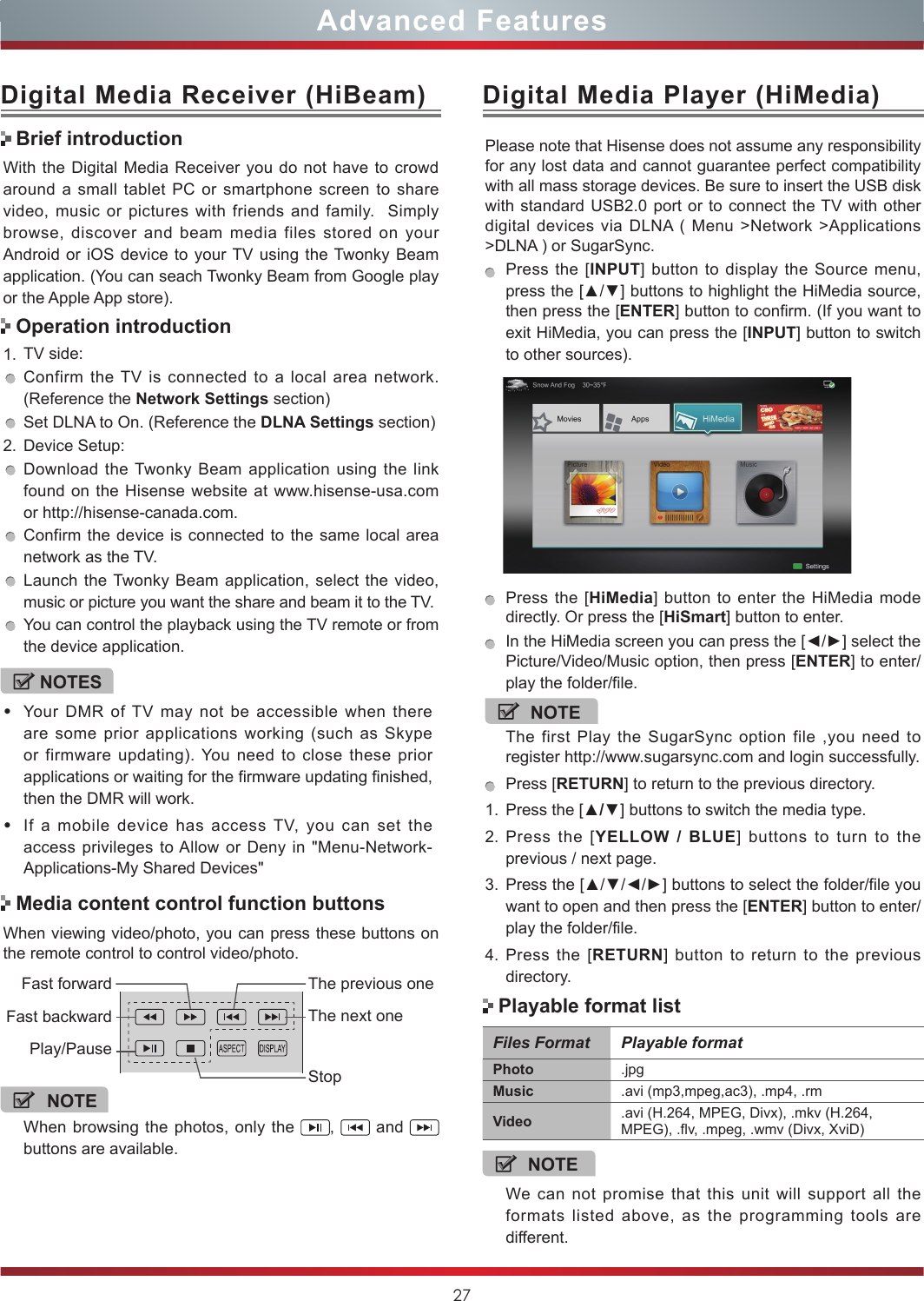 27Advanced FeaturesWith the Digital Media Receiver you do not have to crowd around a small tablet PC or smartphone screen to share video, music or pictures with friends and family.  Simply browse, discover and beam media files stored on your Android or iOS device to your TV using the Twonky Beam application. (You can seach Twonky Beam from Google play or the Apple App store).1. TV side:Confirm the TV is connected to a local area network. (Reference the Network Settings section)Set DLNA to On. (Reference the DLNA Settings section)2. Device Setup:Download the Twonky Beam application using the link found on the Hisense website at www.hisense-usa.com or http://hisense-canada.com.Confirm the device is connected to the same local area network as the TV.Launch the Twonky Beam application, select the video, music or picture you want the share and beam it to the TV.You can control the playback using the TV remote or from the device application.Digital Media Receiver (HiBeam)Brief introductionOperation introductionWhen viewing video/photo, you can press these buttons on the remote control to control video/photo.Media content control function buttonsNOTEWhen browsing the photos, only the  ,   and   buttons are available.Fast forwardPlay/PauseFast backwardThe previous oneThe next oneStopDigital Media Player (HiMedia)Please note that Hisense does not assume any responsibility for any lost data and cannot guarantee perfect compatibility with all mass storage devices. Be sure to insert the USB disk with standard USB2.0 port or to connect the TV with other digital devices via DLNA ( Menu &gt;Network &gt;Applications &gt;DLNA ) or SugarSync. Press the [INPUT] button to display the Source menu, press the [▲/▼] buttons to highlight the HiMedia source, then press the [ENTER] button to confirm. (If you want to exit HiMedia, you can press the [INPUT] button to switch to other sources).    Press the [HiMedia] button to enter the HiMedia mode directly. Or press the [HiSmart] button to enter.In the HiMedia screen you can press the [◄/►] select the Picture/Video/Music option, then press [ENTER] to enter/play the folder/file.NOTEThe first Play the SugarSync option file ,you need to register http://www.sugarsync.com and login successfully.Press [RETURN] to return to the previous directory.1. Press the [▲/▼] buttons to switch the media type.2. Press the [YELLOW / BLUE] buttons to turn to the previous / next page.3. Press the [▲/▼/◄/►] buttons to select the folder/file you want to open and then press the [ENTER] button to enter/play the folder/file.4. Press the [RETURN] button to return to the previous directory.NOTES•Your DMR of TV may not be accessible when there are some prior applications working (such as Skype or firmware updating). You need to close these prior applications or waiting for the firmware updating finished, then the DMR will work.•If a mobile device has access TV, you can set the access privileges to Allow or Deny in &quot;Menu-Network-Applications-My Shared Devices&quot;Files Format Playable formatPhoto .jpgMusic .avi (mp3,mpeg,ac3), .mp4, .rmVideo .avi (H.264, MPEG, Divx), .mkv (H.264, MPEG), .flv, .mpeg, .wmv (Divx, XviD) NOTEWe can not promise that this unit will support all the formats listed above, as the programming tools are different. Playable format list