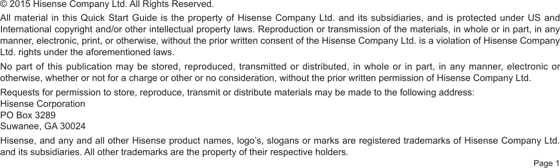  Page 1© 2015 Hisense Company Ltd. All Rights Reserved.All material in this Quick Start Guide is the property of Hisense Company Ltd. and its subsidiaries, and is protected under US and International copyright and/or other intellectual property laws. Reproduction or transmission of the materials, in whole or in part, in any manner, electronic, print, or otherwise, without the prior written consent of the Hisense Company Ltd. is a violation of Hisense Company Ltd. rights under the aforementioned laws.No part of this publication may be stored, reproduced, transmitted or distributed, in whole or in part, in any manner, electronic or otherwise, whether or not for a charge or other or no consideration, without the prior written permission of Hisense Company Ltd.Requests for permission to store, reproduce, transmit or distribute materials may be made to the following address:Hisense CorporationPO Box 3289Suwanee, GA 30024Hisense, and any and all other Hisense product names, logo’s, slogans or marks are registered trademarks of Hisense Company Ltd. and its subsidiaries. All other trademarks are the property of their respective holders.