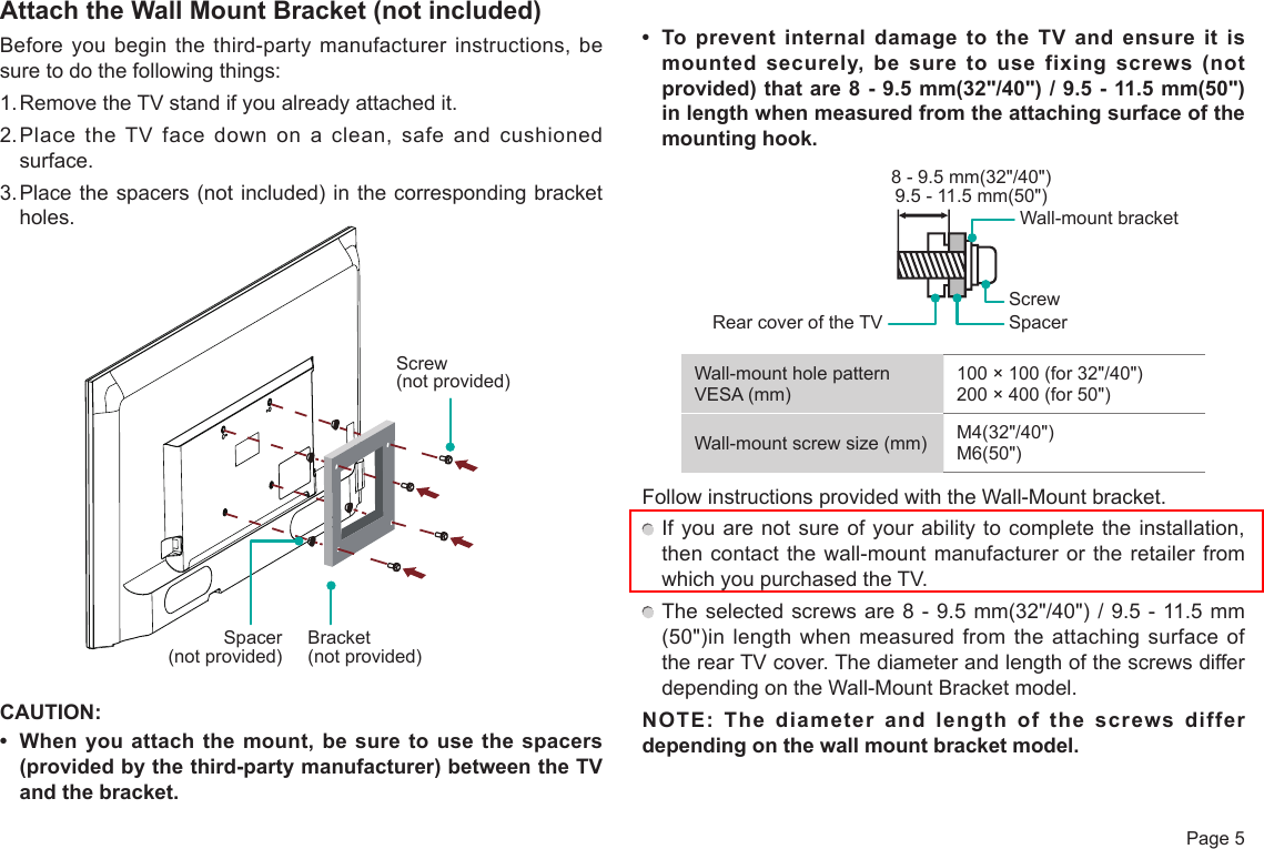  Page 5Attach the Wall Mount Bracket (not included)Before you begin the third-party manufacturer instructions, be sure to do the following things:1. Remove the TV stand if you already attached it. 2. Place the TV face down on a clean, safe and cushioned surface. 3. Place the spacers (not included) in the corresponding bracket holes. CAUTION:• Whenyouattachthe mount,besuretousethespacers(providedbythethird-partymanufacturer)betweentheTVand the bracket.• TopreventinternaldamagetotheTVandensureitismountedsecurely,besuretousefixingscrews(notprovided) that are 8 - 9.5 mm(32&quot;/40&quot;) / 9.5 - 11.5 mm(50&quot;) in length when measured from the attaching surface of the mounting hook.Wall-mount hole pattern VESA (mm)100 × 100 (for 32&quot;/40&quot;)200 × 400 (for 50&quot;)Wall-mount screw size (mm) M4(32&quot;/40&quot;)M6(50&quot;)Follow instructions provided with the Wall-Mount bracket.  If you are not sure of your ability to complete the installation, then contact the wall-mount manufacturer or the retailer from which you purchased the TV. The selected screws are 8 - 9.5 mm(32&quot;/40&quot;) / 9.5 - 11.5 mm (50&quot;)in length when measured from the attaching surface of the rear TV cover. The diameter and length of the screws differ depending on the Wall-Mount Bracket model.NOTE: The diameter and length of the screws differ depending on the wall mount bracket model.Rear cover of the TV SpacerScrewWall-mount bracket8 - 9.5 mm(32&quot;/40&quot;)9.5 - 11.5 mm(50&quot;)Screw (not provided)Bracket (not provided)Spacer (not provided)