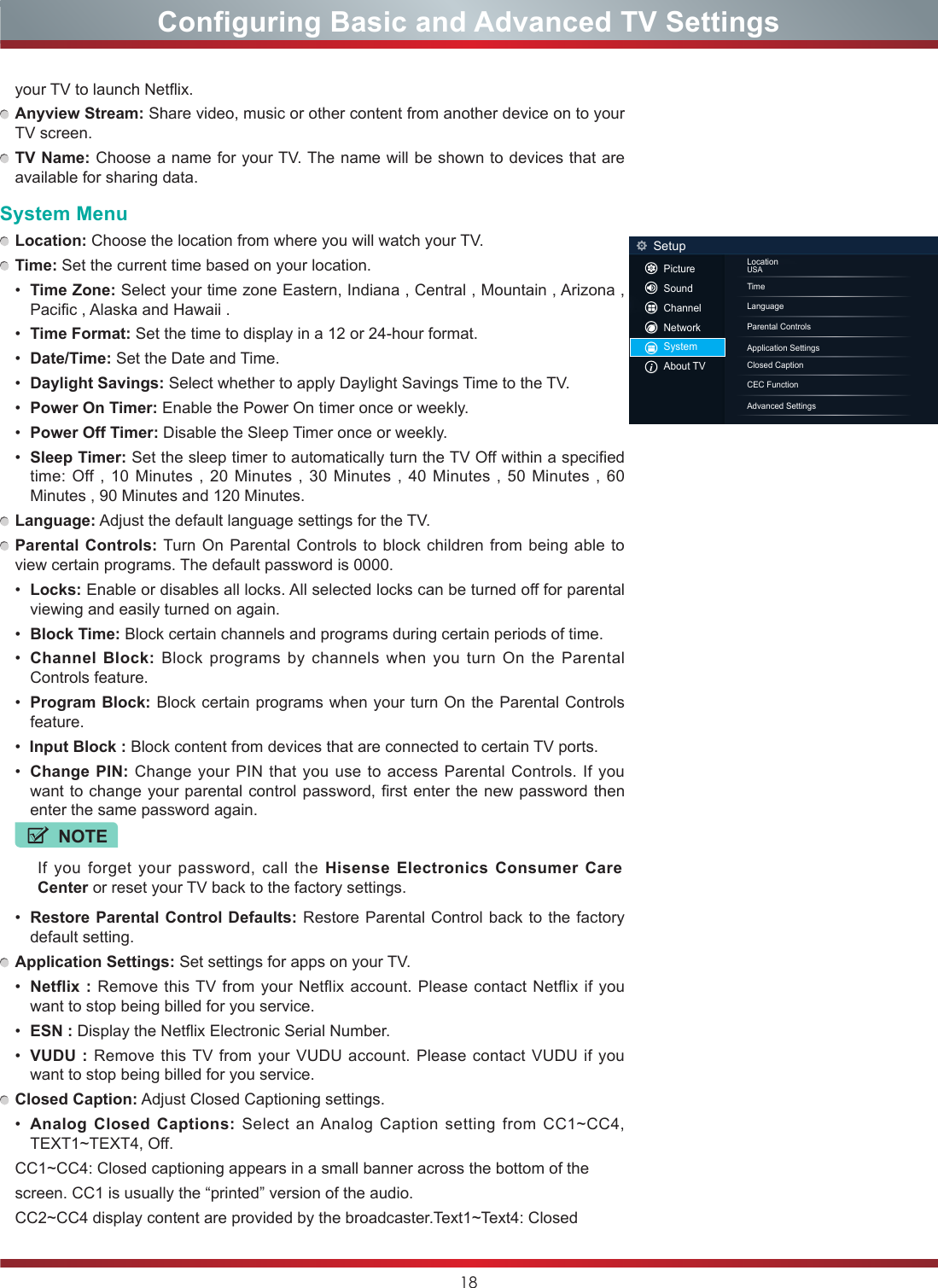 18your TV to launch Netflix.  Anyview Stream: Share video, music or other content from another device on to your TV screen. TV Name: Choose a name for your TV. The name will be shown to devices that are available for sharing data.System Menu Location: Choose the location from where you will watch your TV.  Time: Set the current time based on your location.•  Time Zone: Select your time zone Eastern, Indiana , Central , Mountain , Arizona , Pacific , Alaska and Hawaii .•  Time Format: Set the time to display in a 12 or 24-hour format.•  Date/Time: Set the Date and Time.•  Daylight Savings: Select whether to apply Daylight Savings Time to the TV.•  Power On Timer: Enable the Power On timer once or weekly.•  Power Off Timer: Disable the Sleep Timer once or weekly.•  Sleep Timer: Set the sleep timer to automatically turn the TV Off within a specified time: Off , 10 Minutes , 20 Minutes , 30 Minutes , 40 Minutes , 50 Minutes , 60 Minutes , 90 Minutes and 120 Minutes. Language: Adjust the default language settings for the TV. Parental Controls: Turn On Parental Controls to block children from being able to view certain programs. The default password is 0000.•  Locks: Enable or disables all locks. All selected locks can be turned off for parental viewing and easily turned on again.•  Block Time: Block certain channels and programs during certain periods of time.•  Channel Block: Block programs by channels when you turn On the Parental Controls feature.•  Program Block: Block certain programs when your turn On the Parental Controls feature.•  Input Block : Block content from devices that are connected to certain TV ports.•  Change PIN: Change your PIN that you use to access Parental Controls. If you want to change your parental control password, first enter the new password then enter the same password again.NOTEIf you forget your password, call the Hisense Electronics Consumer Care Center or reset your TV back to the factory settings.•  Restore Parental Control Defaults: Restore Parental Control back to the factory default setting. Application Settings: Set settings for apps on your TV.•  Netflix : Remove this TV from your Netflix account. Please contact Netflix if you want to stop being billed for you service.•  ESN : Display the Netflix Electronic Serial Number.•  VUDU : Remove this TV from your VUDU account. Please contact VUDU if you want to stop being billed for you service. Closed Caption: Adjust Closed Captioning settings.•  Analog Closed Captions: Select an Analog Caption setting from CC1~CC4, TEXT1~TEXT4, Off.CC1~CC4: Closed captioning appears in a small banner across the bottom of the screen. CC1 is usually the “printed” version of the audio. CC2~CC4 display content are provided by the broadcaster.Text1~Text4: Closed Configuring Basic and Advanced TV SettingsLocationUSATimeLanguageClosed CaptionParental ControlsCEC Function Application SettingsAdvanced SettingsSetupPictureSoundChannelNetworkSystemAbout TV