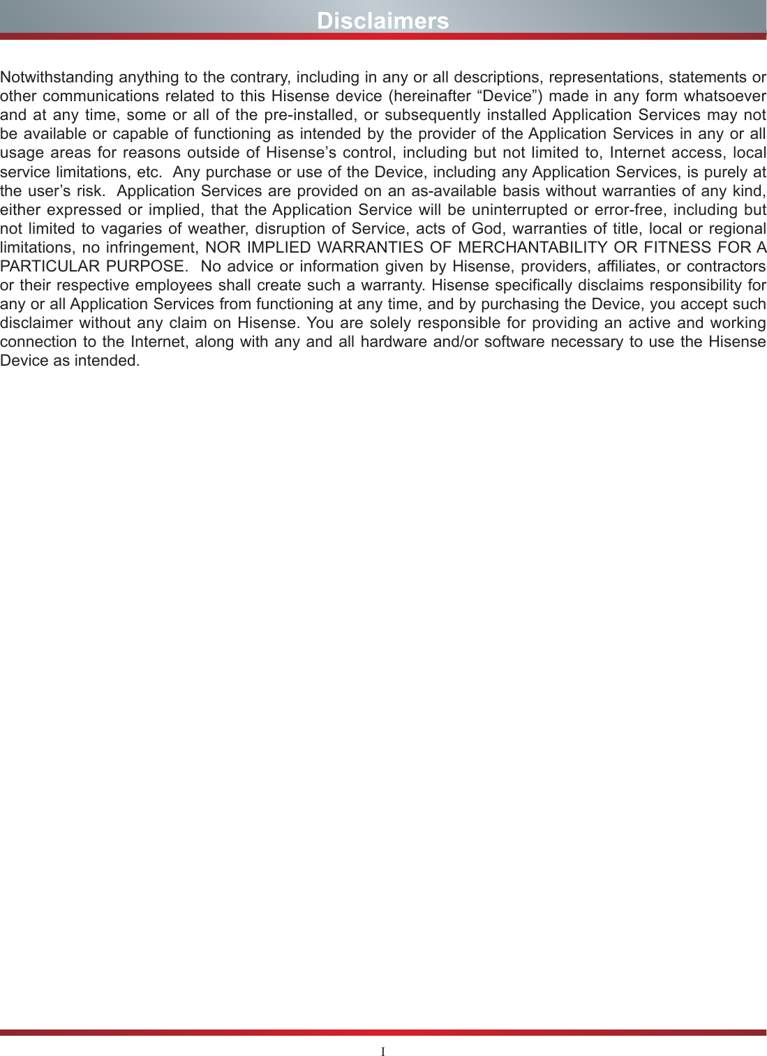 INotwithstanding anything to the contrary, including in any or all descriptions, representations, statements or other communications related to this Hisense device (hereinafter “Device”) made in any form whatsoever and at any time, some or all of the pre-installed, or subsequently installed Application Services may not be available or capable of functioning as intended by the provider of the Application Services in any or all usage areas for reasons outside of Hisense’s control, including but not limited to, Internet access, local service limitations, etc.  Any purchase or use of the Device, including any Application Services, is purely at the user’s risk.  Application Services are provided on an as-available basis without warranties of any kind, either expressed or implied, that the Application Service will be uninterrupted or error-free, including but not limited to vagaries of weather, disruption of Service, acts of God, warranties of title, local or regional limitations, no infringement, NOR IMPLIED WARRANTIES OF MERCHANTABILITY OR FITNESS FOR A PARTICULAR PURPOSE.  No advice or information given by Hisense, providers, affiliates, or contractors or their respective employees shall create such a warranty. Hisense specifically disclaims responsibility for any or all Application Services from functioning at any time, and by purchasing the Device, you accept such disclaimer without any claim on Hisense. You are solely responsible for providing an active and working connection to the Internet, along with any and all hardware and/or software necessary to use the Hisense Device as intended.Disclaimers