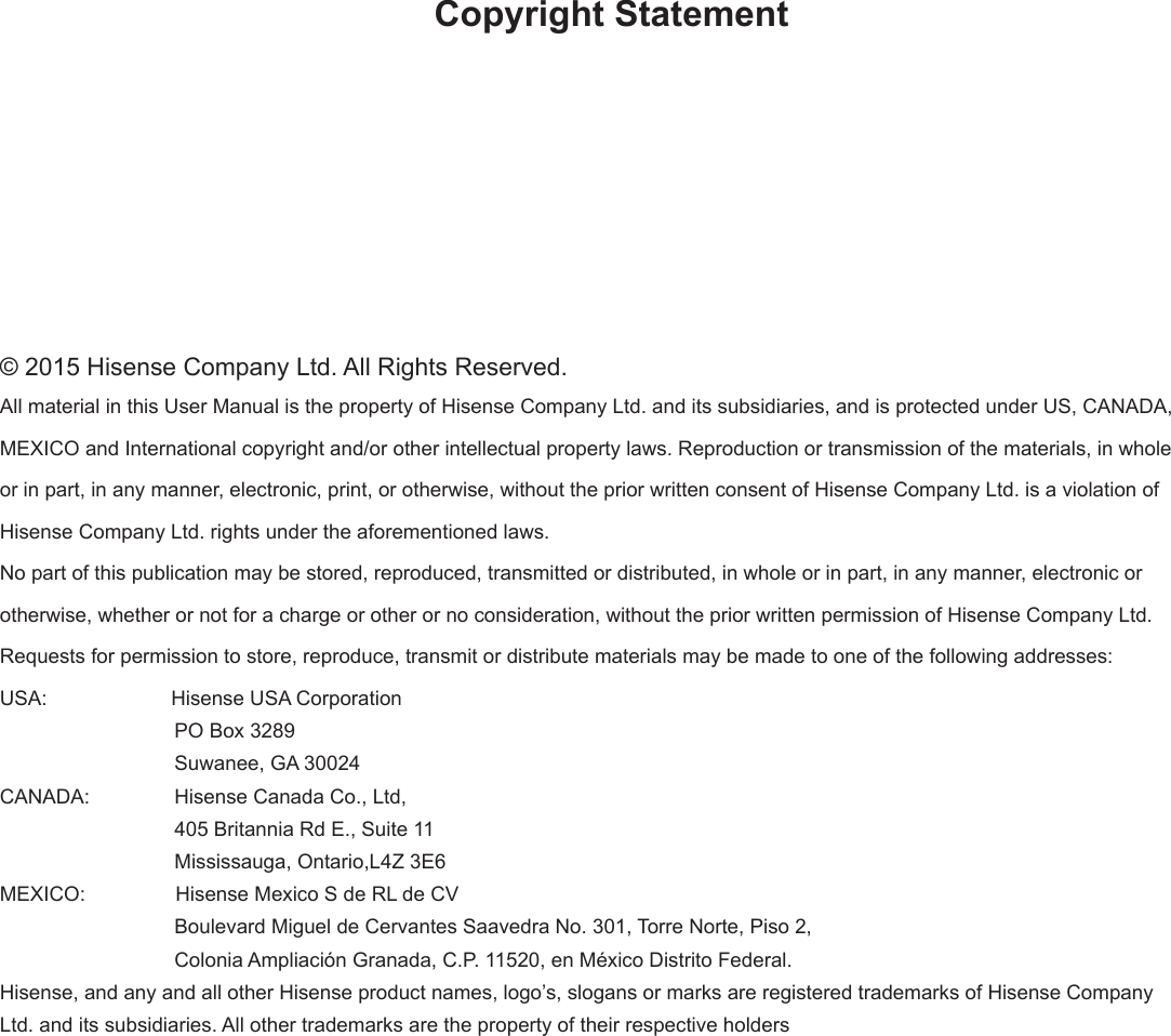 Copyright Statement© 2015 Hisense Company Ltd. All Rights Reserved.All material in this User Manual is the property of Hisense Company Ltd. and its subsidiaries, and is protected under US, CANADA, MEXICO and International copyright and/or other intellectual property laws. Reproduction or transmission of the materials, in whole or in part, in any manner, electronic, print, or otherwise, without the prior written consent of Hisense Company Ltd. is a violation of Hisense Company Ltd. rights under the aforementioned laws.No part of this publication may be stored, reproduced, transmitted or distributed, in whole or in part, in any manner, electronic or otherwise, whether or not for a charge or other or no consideration, without the prior written permission of Hisense Company Ltd.Requests for permission to store, reproduce, transmit or distribute materials may be made to one of the following addresses:USA:                      Hisense USA Corporation                               PO Box 3289                               Suwanee, GA 30024CANADA:               Hisense Canada Co., Ltd,                                405 Britannia Rd E., Suite 11                               Mississauga, Ontario,L4Z 3E6MEXICO:                Hisense Mexico S de RL de CV                               Boulevard Miguel de Cervantes Saavedra No. 301, Torre Norte, Piso 2,                                Colonia Ampliación Granada, C.P. 11520, en México Distrito Federal.Hisense, and any and all other Hisense product names, logo’s, slogans or marks are registered trademarks of Hisense Company Ltd. and its subsidiaries. All other trademarks are the property of their respective holders