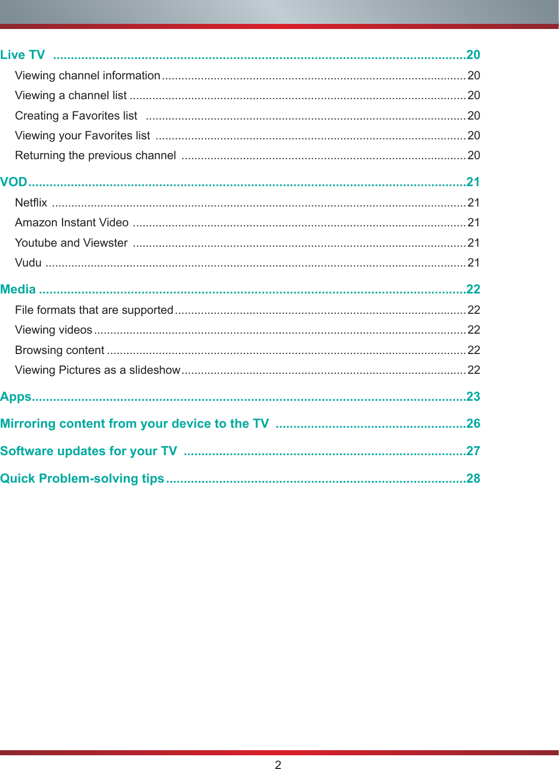 2Live TV   .....................................................................................................................20Viewing channel information .............................................................................................. 20Viewing a channel list ........................................................................................................20Creating a Favorites list   ...................................................................................................20Viewing your Favorites list  ................................................................................................ 20Returning the previous channel  ........................................................................................20VOD ............................................................................................................................21Netflix  ................................................................................................................................ 21Amazon Instant Video  ....................................................................................................... 21Youtube and Viewster  .......................................................................................................21Vudu  ..................................................................................................................................21Media .........................................................................................................................22File formats that are supported .......................................................................................... 22Viewing videos ................................................................................................................... 22Browsing content ...............................................................................................................22Viewing Pictures as a slideshow ........................................................................................22Apps ...........................................................................................................................23Mirroring content from your device to the TV  ......................................................26Software updates for your TV  ................................................................................27Quick Problem-solving tips .....................................................................................28