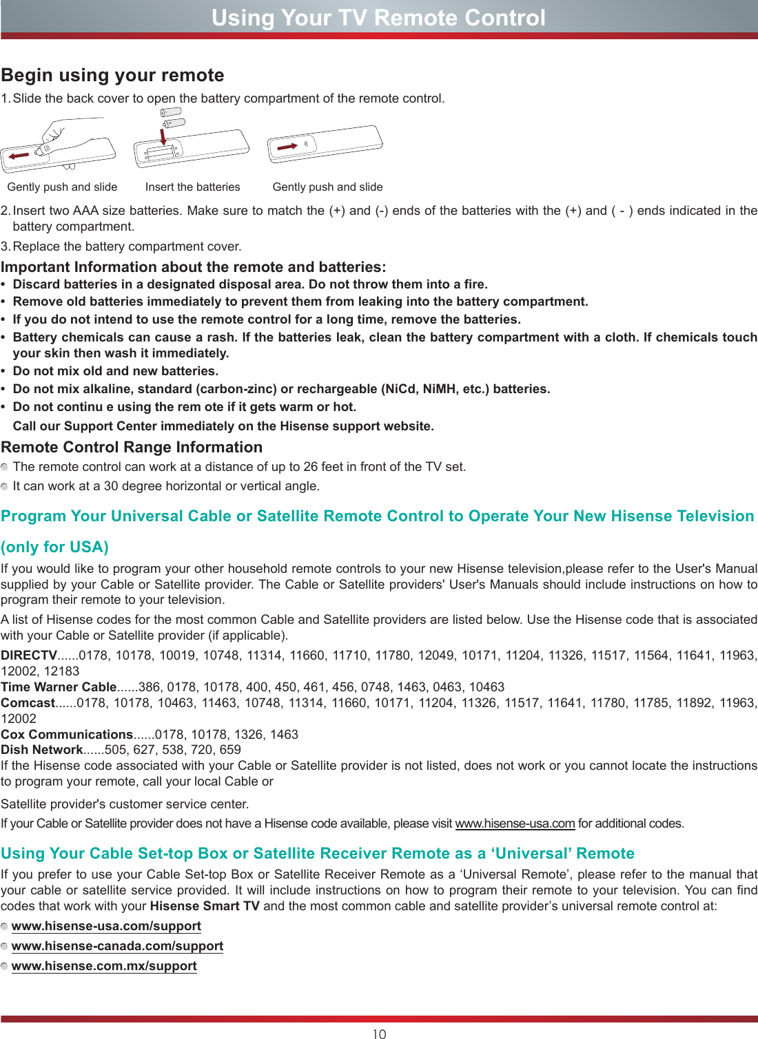 10Using Your TV Remote ControlBegin using your remote1. Slide the back cover to open the battery compartment of the remote control.2. Insert two AAA size batteries. Make sure to match the (+) and (-) ends of the batteries with the (+) and ( - ) ends indicated in the battery compartment.3. Replace the battery compartment cover.Important Information about the remote and batteries:•  Discard batteries in a designated disposal area. Do not throw them into a fire.•  Remove old batteries immediately to prevent them from leaking into the battery compartment.•  If you do not intend to use the remote control for a long time, remove the batteries. •  Battery chemicals can cause a rash. If the batteries leak, clean the battery compartment with a cloth. If chemicals touch your skin then wash it immediately.•  Do not mix old and new batteries.•  Do not mix alkaline, standard (carbon-zinc) or rechargeable (NiCd, NiMH, etc.) batteries.•  Do not continu e using the rem ote if it gets warm or hot.Call our Support Center immediately on the Hisense support website.Remote Control Range Information The remote control can work at a distance of up to 26 feet in front of the TV set. It can work at a 30 degree horizontal or vertical angle.Program Your Universal Cable or Satellite Remote Control to Operate Your New Hisense Television(only for USA)If you would like to program your other household remote controls to your new Hisense television,please refer to the User&apos;s Manual supplied by your Cable or Satellite provider. The Cable or Satellite providers&apos; User&apos;s Manuals should include instructions on how to program their remote to your television.A list of Hisense codes for the most common Cable and Satellite providers are listed below. Use the Hisense code that is associated with your Cable or Satellite provider (if applicable).DIRECTV......0178, 10178, 10019, 10748, 11314, 11660, 11710, 11780, 12049, 10171, 11204, 11326, 11517, 11564, 11641, 11963, 12002, 12183Time Warner Cable......386, 0178, 10178, 400, 450, 461, 456, 0748, 1463, 0463, 10463Comcast......0178, 10178, 10463, 11463, 10748, 11314, 11660, 10171, 11204, 11326, 11517, 11641, 11780, 11785, 11892, 11963, 12002Cox Communications......0178, 10178, 1326, 1463Dish Network......505, 627, 538, 720, 659If the Hisense code associated with your Cable or Satellite provider is not listed, does not work or you cannot locate the instructions to program your remote, call your local Cable or Insert the batteriesGently push and slide Gently push and slideSatellite provider&apos;s customer service center.If your Cable or Satellite provider does not have a Hisense code available, please visit www.hisense-usa.com for additional codes.Using Your Cable Set-top Box or Satellite Receiver Remote as a ‘Universal’ RemoteIf you prefer to use your Cable Set-top Box or Satellite Receiver Remote as a ‘Universal Remote’, please refer to the manual that your cable or satellite service provided. It will include instructions on how to program their remote to your television. You can find codes that work with your Hisense Smart TV and the most common cable and satellite provider’s universal remote control at:  www.hisense-usa.com/support    www.hisense-canada.com/support    www.hisense.com.mx/support