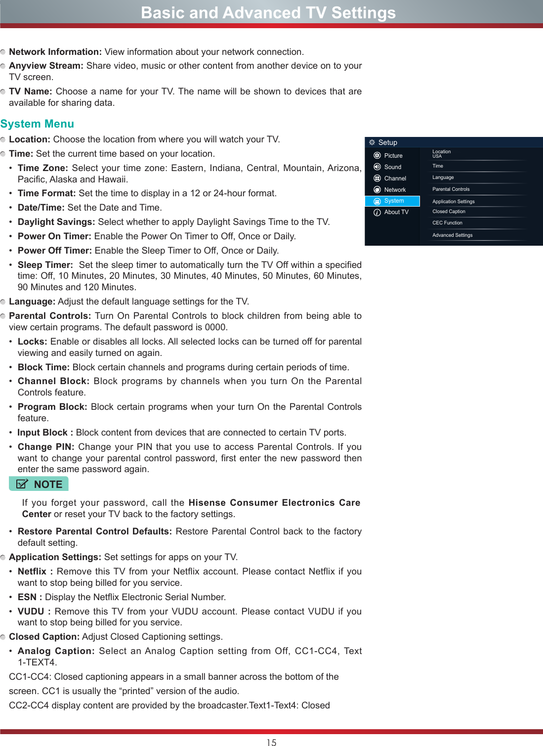 15 Network Information: View information about your network connection. Anyview Stream: Share video, music or other content from another device on to your TV screen. TV Name: Choose a name for your TV. The name will be shown to devices that are available for sharing data.System Menu Location: Choose the location from where you will watch your TV.  Time: Set the current time based on your location.•  Time Zone: Select your time zone: Eastern, Indiana, Central, Mountain, Arizona, Pacific, Alaska and Hawaii.•  Time Format: Set the time to display in a 12 or 24-hour format.•  Date/Time: Set the Date and Time.•  Daylight Savings: Select whether to apply Daylight Savings Time to the TV.•  Power On Timer: Enable the Power On Timer to Off, Once or Daily.•  Power Off Timer: Enable the Sleep Timer to Off, Once or Daily.•  Sleep Timer:  Set the sleep timer to automatically turn the TV Off within a specified time: Off, 10 Minutes, 20 Minutes, 30 Minutes, 40 Minutes, 50 Minutes, 60 Minutes, 90 Minutes and 120 Minutes. Language: Adjust the default language settings for the TV. Parental Controls: Turn On Parental Controls to block children from being able to view certain programs. The default password is 0000.•  Locks: Enable or disables all locks. All selected locks can be turned off for parental viewing and easily turned on again.•  Block Time: Block certain channels and programs during certain periods of time.•  Channel Block: Block programs by channels when you turn On the Parental Controls feature.•  Program Block: Block certain programs when your turn On the Parental Controls feature.•  Input Block : Block content from devices that are connected to certain TV ports.•  Change PIN: Change your PIN that you use to access Parental Controls. If you want to change your parental control password, first enter the new password then enter the same password again.NOTEIf you forget your password, call the Hisense Consumer Electronics Care Center or reset your TV back to the factory settings.•  Restore Parental Control Defaults: Restore Parental Control back to the factory default setting. Application Settings: Set settings for apps on your TV.•  Netflix : Remove this TV from your Netflix account. Please contact Netflix if you want to stop being billed for you service.•  ESN : Display the Netflix Electronic Serial Number.•  VUDU : Remove this TV from your VUDU account. Please contact VUDU if you want to stop being billed for you service. Closed Caption: Adjust Closed Captioning settings.•  Analog Caption: Select an Analog Caption setting from Off, CC1-CC4, Text 1-TEXT4.CC1-CC4: Closed captioning appears in a small banner across the bottom of the screen. CC1 is usually the “printed” version of the audio. CC2-CC4 display content are provided by the broadcaster.Text1-Text4: Closed LocationUSATimeLanguageClosed CaptionParental ControlsCEC Function Application SettingsAdvanced SettingsSetupPictureSoundChannelNetworkSystemAbout TV                    Basic and Advanced TV Settings