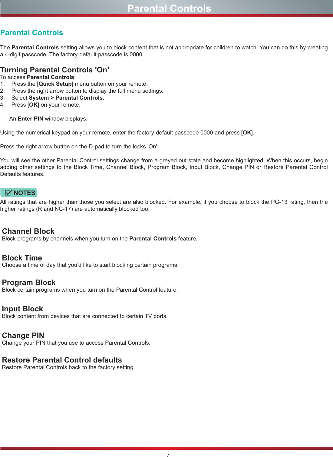 17Parental Controls The Parental Controls setting allows you to block content that is not appropriate for children to watch. You can do this by creating a 4-digit passcode. The factory-default passcode is 0000.Turning Parental Controls &apos;On&apos;To access Parental Controls:1.  Press the [Quick Setup] menu button on your remote.2.  Press the right arrow button to display the full menu settings.3.  Select System &gt; Parental Controls.4.  Press [OK] on your remote.            An Enter PIN window displays.Using the numerical keypad on your remote, enter the factory-default passcode 0000 and press [OK].Press the right arrow button on the D-pad to turn the locks &apos;On&apos;. You will see the other Parental Control settings change from a greyed out state and become highlighted. When this occurs, begin adding other settings to the Block Time, Channel Block, Program Block, Input Block, Change PIN or Restore Parental Control Defaults features.All ratings that are higher than those you select are also blocked. For example, if you choose to block the PG-13 rating, then the higher ratings (R and NC-17) are automatically blocked too.Channel BlockBlock programs by channels when you turn on the Parental Controls feature.Block TimeChoose a time of day that you&apos;d like to start blocking certain programs.Program BlockBlock certain programs when you turn on the Parental Control feature.Input BlockBlock content from devices that are connected to certain TV ports.Change PINChange your PIN that you use to access Parental Controls.Restore Parental Control defaultsRestore Parental Controls back to the factory setting.                              Parental ControlsNOTES