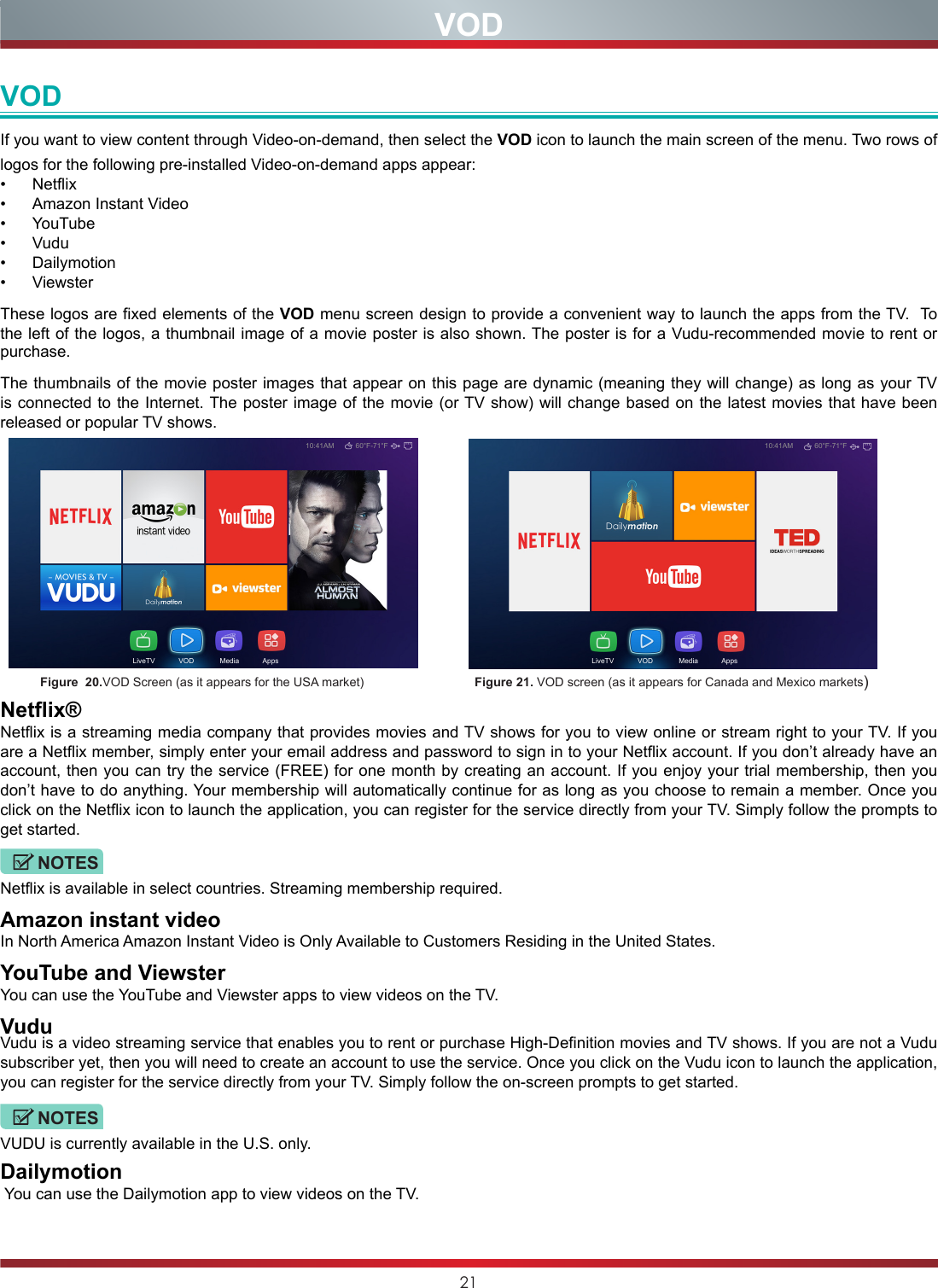 21VODIf you want to view content through Video-on-demand, then select the VOD icon to launch the main screen of the menu. Two rows of logos for the following pre-installed Video-on-demand apps appear:•  Netflix•  Amazon Instant Video•  YouTube•  Vudu•  Dailymotion •  ViewsterThese logos are fixed elements of the VOD menu screen design to provide a convenient way to launch the apps from the TV.  To the left of the logos, a thumbnail image of a movie poster is also shown. The poster is for a Vudu-recommended movie to rent or purchase. The thumbnails of the movie poster images that appear on this page are dynamic (meaning they will change) as long as your TV is connected to the Internet. The poster image of the movie (or TV show) will change based on the latest movies that have been released or popular TV shows.    10:41AM 60°F-71°FLiveTV            VOD             Media            Apps         Figure  20.VOD Screen (as it appears for the USA market)                                Figure 21. VOD screen (as it appears for Canada and Mexico markets)Netflix®Netflix is a streaming media company that provides movies and TV shows for you to view online or stream right to your TV. If you are a Netflix member, simply enter your email address and password to sign in to your Netflix account. If you don’t already have an account, then you can try the service (FREE) for one month by creating an account. If you enjoy your trial membership, then you don’t have to do anything. Your membership will automatically continue for as long as you choose to remain a member. Once you click on the Netflix icon to launch the application, you can register for the service directly from your TV. Simply follow the prompts to get started.NOTESNetflix is available in select countries. Streaming membership required.Amazon instant videoIn North America Amazon Instant Video is Only Available to Customers Residing in the United States.YouTube and ViewsterYou can use the YouTube and Viewster apps to view videos on the TV.VuduVudu is a video streaming service that enables you to rent or purchase High-Definition movies and TV shows. If you are not a Vudu subscriber yet, then you will need to create an account to use the service. Once you click on the Vudu icon to launch the application, you can register for the service directly from your TV. Simply follow the on-screen prompts to get started.NOTESVUDU is currently available in the U.S. only.Dailymotion You can use the Dailymotion app to view videos on the TV.                                 VOD10:41AM 60°F-71°FLiveTV            VOD             Media            Apps