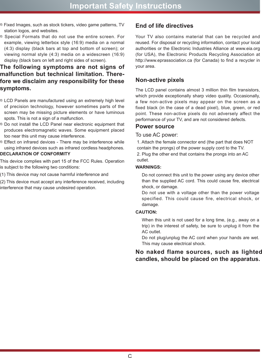 CImportant Safety InstructionsYour TV also contains material that can be recycled and reused. For disposal or recycling information, contact your local authorities or the Electronic Industries Alliance at www.eia.org (for USA), the Electronic Products Recycling Association at http://www.eprassociation.ca (for Canada) to find a recycler in your area. End of life directivesPower sourceNo naked flame sources, such as lighted candles, should be placed on the apparatus.WARNINGS: Do not connect this unit to the power using any device other than the supplied AC cord. This could cause fire, electrical shock, or damage.Do not use with a voltage other than the power voltage specified. This could cause fire, electrical shock, or damage.To use AC power: 1. Attach the female connector end (the part that does NOT contain the prongs) of the power supply cord to the TV.2. Plug the other end that contains the prongs into an AC outlet.CAUTION:When this unit is not used for a long time, (e.g., away on a trip) in the interest of safety, be sure to unplug it from the AC outlet.Do not plug/unplug the AC cord when your hands are wet. This may cause electrical shock.The LCD panel contains almost 3 million thin film transistors, which provide exceptionally sharp video quality. Occasionally, a few non-active pixels may appear on the screen as a fixed black (in the case of a dead pixel), blue, green, or red point. These non-active pixels do not adversely affect the performance of your TV, and are not considered defects. Non-active pixels Fixed Images, such as stock tickers, video game patterns, TV station logos, and websites.   Special Formats that do not use the entire screen. For example, viewing letterbox style (16:9) media on a normal (4:3) display (black bars at top and bottom of screen); or viewing normal style (4:3) media on a widescreen (16:9) display (black bars on left and right sides of screen).The following symptoms are not signs of malfunction but technical limitation. There-fore we disclaim any responsibility for these symptoms.    LCD Panels are manufactured using an extremely high level of precision technology, however sometimes parts of the screen may be missing picture elements or have luminous spots. This is not a sign of a malfunction.   Do not install the LCD Panel near electronic equipment that produces electromagnetic waves. Some equipment placed too near this unit may cause interference.   Effect on infrared devices - There may be interference while using infrared devices such as infrared cordless headphones.DECLARATION OF CONFORMITY This device complies with part 15 of the FCC Rules. Operation is subject to the following two conditions:(1) This device may not cause harmful interference and(2) This device must accept any interference received, including interference that may cause undesired operation. 