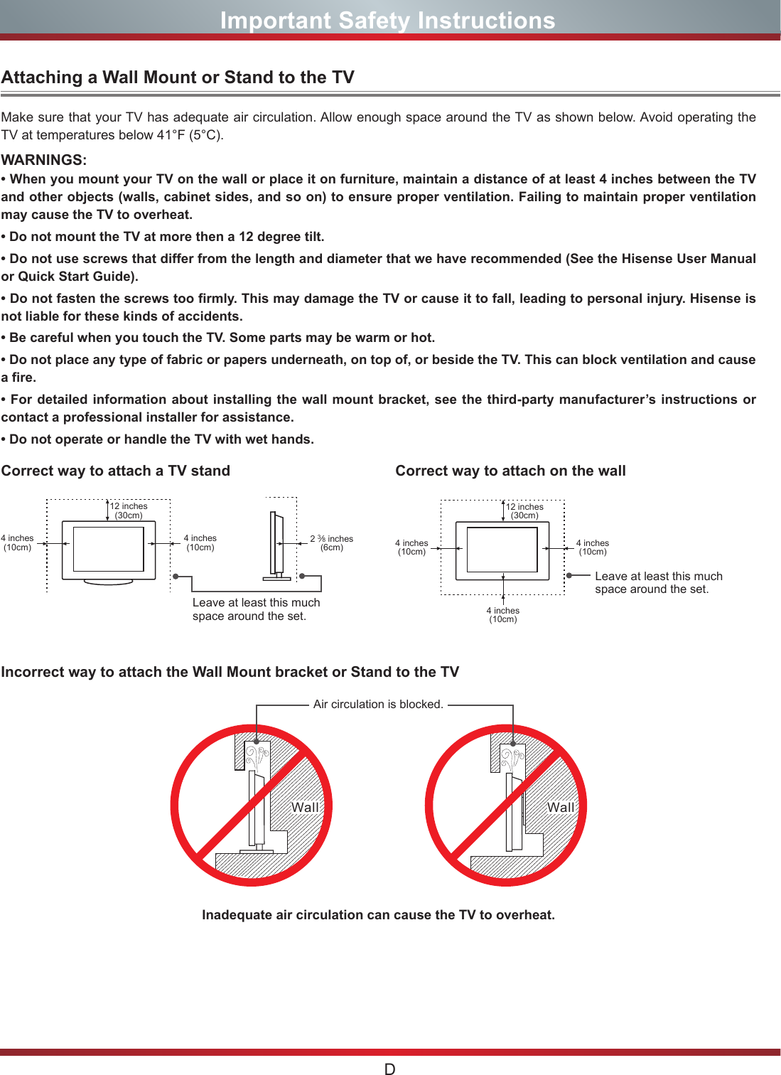 DImportant Safety InstructionsAttaching a Wall Mount or Stand to the TVCorrect way to attach a TV standIncorrect way to attach the Wall Mount bracket or Stand to the TVCorrect way to attach on the wallMake sure that your TV has adequate air circulation. Allow enough space around the TV as shown below. Avoid operating the TV at temperatures below 41°F (5°C).• When you mount your TV on the wall or place it on furniture, maintain a distance of at least 4 inches between the TV and other objects (walls, cabinet sides, and so on) to ensure proper ventilation. Failing to maintain proper ventilation may cause the TV to overheat.• Do not mount the TV at more then a 12 degree tilt.• Do not use screws that differ from the length and diameter that we have recommended (See the Hisense User Manual or Quick Start Guide).• Do not fasten the screws too firmly. This may damage the TV or cause it to fall, leading to personal injury. Hisense is not liable for these kinds of accidents.• Be careful when you touch the TV. Some parts may be warm or hot.• Do not place any type of fabric or papers underneath, on top of, or beside the TV. This can block ventilation and cause a fire.• For detailed information about installing the wall mount bracket, see the third-party manufacturer’s instructions or contact a professional installer for assistance.• Do not operate or handle the TV with wet hands. WARNINGS:Leave at least this much space around the set.Leave at least this much space around the set.4 inches(10cm)4 inches(10cm) 4 inches(10cm)4 inches(10cm)4 inches(10cm)2 3⁄8 inches(6cm)12 inches(30cm) 12 inches(30cm)Wall WallAir circulation is blocked.Inadequate air circulation can cause the TV to overheat.