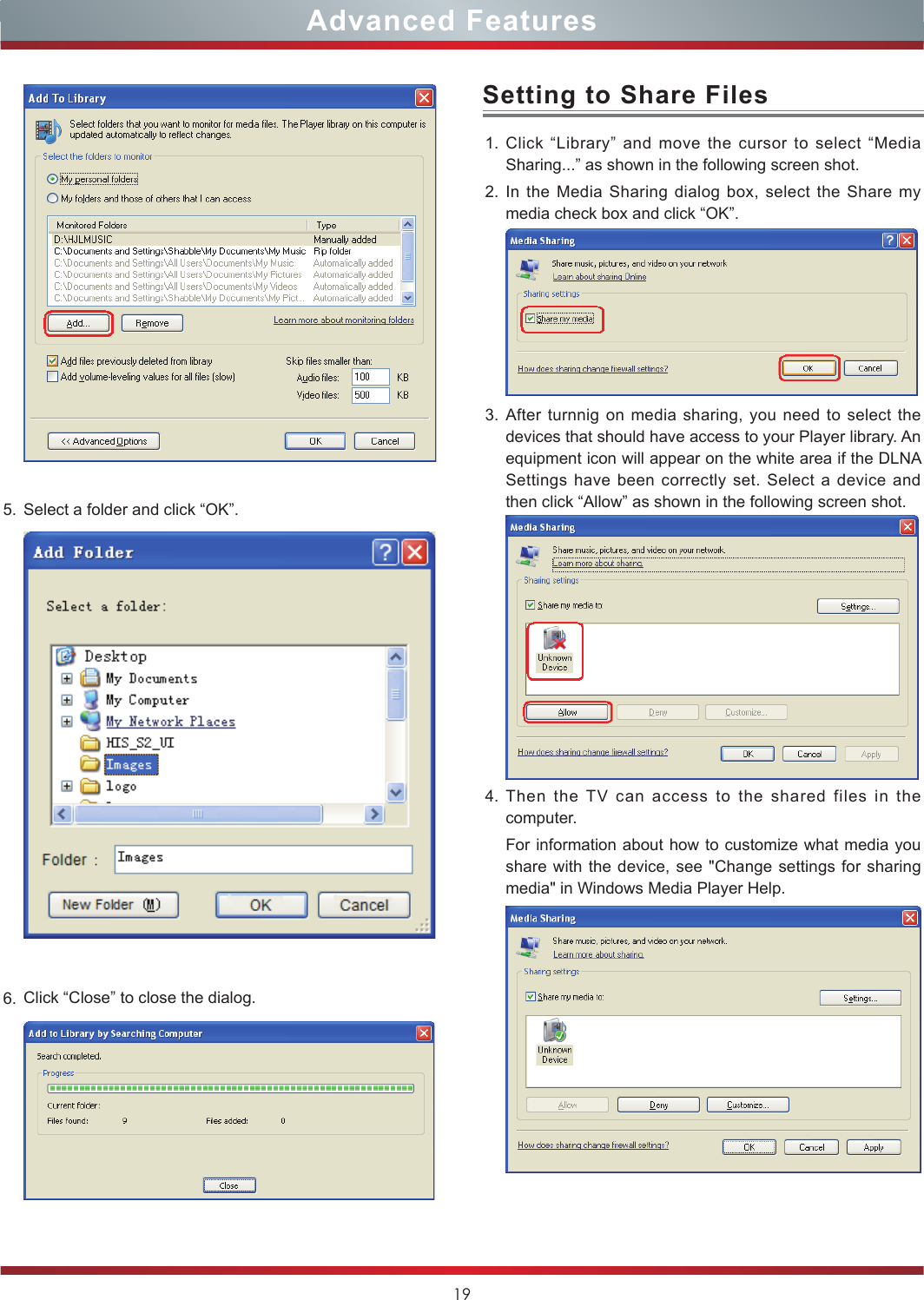 19Advanced Features5. Select a folder and click “OK”.6. Click “Close” to close the dialog.  1. Click “Library” and move the cursor to select “Media Sharing...” as shown in the following screen shot.2. In the Media Sharing dialog box, select the Share my media check box and click “OK”. 3. After turnnig on media sharing, you need to select the devices that should have access to your Player library. An equipment icon will appear on the white area if the DLNA Settings have been correctly set. Select a device and then click “Allow” as shown in the following screen shot.4. Then the TV can access to the shared files in the computer.For information about how to customize what media you share with the device, see &quot;Change settings for sharing media&quot; in Windows Media Player Help.Setting to Share Files