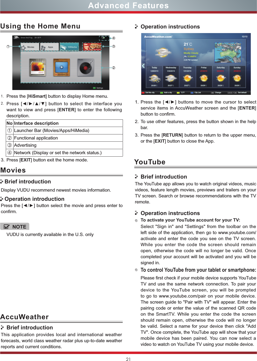 21Advanced Features1. Press the [HiSmart] button to display Home menu.2. Press [◄/►/▲/▼] button to select the interface you want to view and press [ENTER] to enter the following description.No Interface description①Launcher Bar (Movies/Apps/HiMedia)②Functional application③Advertising④Network (Display or set the network status.) 3. Press [EXIT] button exit the home mode.Using the Home Menu1243Display VUDU recommend newest movies information.Press the [◄/►] button select the movie and press enter to confirm. Movies Brief introduction Operation introductionBrief introductionThis application provides local and international weather forecasts, world class weather radar plus up-to-date weather reports and current conditions.Operation instructions      AccuWeather.com®10/1021℃SydneyMostly Cloudy5 24MPH2:28 PM UpdatedToday1/29/201320/28℃20/27℃20/27℃20/29℃20/29℃20/26℃1/30/2013 1/31/2013  2/1/2013 2/2/2013 2/3/2013WednesdayDel this city Add a city ˚C/˚F City List Change Set defaultSaturday SundayThursday Friday1. Press the [◄/►] buttons to move the cursor to select service items in AccuWeather screen and the [ENTER] button to confirm.2. To use other features, press the button shown in the help bar.3. Press the [RETURN] button to return to the upper menu, or the [EXIT] button to close the App.YouTubeBrief introductionThe YouTube app allows you to watch original videos, music videos, feature length movies, previews and trailers on your TV screen. Search or browse recommendations with the TV remote.Operation instructionsTo activate your YouTube account for your TV:Select &quot;Sign in&quot; and &quot;Settings&quot; from the toolbar on the left side of the application, then go to www.youtube.com/activate and enter the code you see on the TV screen. While you enter the code the screen should remain open, otherwise the code will no longer be valid. Once completed your account will be activated and you will be signed in.To control YouTube from your tablet or smartphone:Please first check if your mobile device supports YouTube TV and use the same network connection. To pair your device to the YouTube screen, you will be prompted to go to www.youtube.com/pair on your mobile device. The screen guide to &quot;Pair with TV&quot; will appear. Enter the pairing code or enter the value of the scanned QR code on the SmartTV. While you  enter the code the screen should remain open, otherwise the code will no longer be valid. Select a name for your device then click &quot;Add TV&quot;. Once complete, the YouTube app will show that your mobile device has been paired. You can now select a video to watch on YouTube TV using your mobile device.AccuWeatherVUDU is currently available in the U.S. onlyNOTE