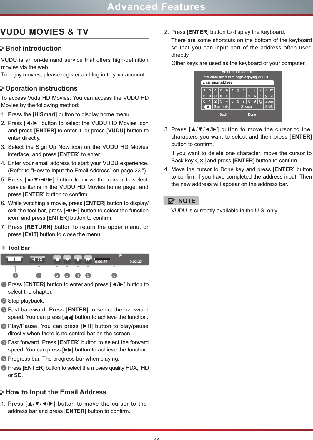VUDU is currently available in the U.S. only22Advanced FeaturesVUDU MOVIES &amp; TVVUDU is an  on-demand  service that  offers high-definition movies via the web.To enjoy movies, please register and log in to your account.To access Vudu HD Movies: You can access the VUDU HD Movies by the following method:1. Press the [HiSmart] button to display home menu.2. Press [◄/►] button to select the VUDU HD Movies icon and press [ENTER] to enter it, or press [VUDU] button to enter directly.  3. Select the  Sign Up Now icon on the  VUDU HD Movies interface, and press [ENTER] to enter.4. Enter your email address to start your VUDU experience. (Refer to “How to Input the Email Address” on page 23.”)5 Press  [▲/▼/◄/►] button  to  move the cursor to  select service items in the VUDU HD Movies home page, and press [ENTER] button to confirm.6. While watching a movie, press [ENTER] button to display/exit the tool bar, press [◄/►] button to select the function icon, and press [ENTER] button to confirm. 7 Press  [RETURN]  button to return  the  upper  menu,  or press [EXIT] button to close the menu.Brief introductionOperation instructionsHow to Input the Email AddressTool Bar1Press [ENTER] button to enter and press [◄/►] button to select the chapter. 2Stop playback.3Fast  backward.  Press [ENTER]  to  select the  backward speed. You can press [ ] button to achieve the function.4Play/Pause. You  can  press  [►II] button  to  play/pause directly when there is no control bar on the screen.5Fast forward. Press [ENTER] button to select the forward speed. You can press [ ] button to achieve the function.6Progress bar. The progress bar when playing.7Press [ENTER] button to select the movies quality HDX,  HD or SD.1. Press  [▲/▼/◄/►]  button  to  move  the  cursor  to  the address bar and press [ENTER] button to confirm.a b c d e f g h i j k l mn o p q r s t u v w x y z0 1 2 3 4 5 6 7 8 9 @ .comSymbols Space ShiftEnter email addressBack DoneEnter email addressEnter email address to begin enjoying VUDU!3. Press  [▲/▼/◄/►]  button  to  move  the  cursor  to  the characters you want to select and then  press  [ENTER] button to confirm. If you want to  delete one character, move the cursor  to Back key   and press [ENTER] button to confirm.4. Move the cursor to Done key and press [ENTER] button to confirm if you have completed the address input. Then the new address will appear on the address bar.2. Press [ENTER] button to display the keyboard.There are some shortcuts on the bottom of the keyboard so  that  you  can  input  part  of  the  address  often  used directly.Other keys are used as the keyboard of your computer. 0:00:56                      0:02:321 2 3 4 5 67HDXNOTE