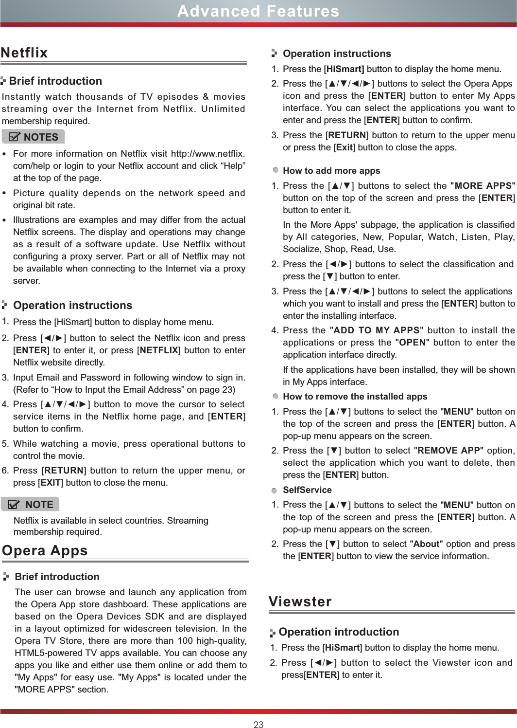 23Advanced FeaturesNetflixInstantly  watch  thousands  of  TV  episodes  &amp;  movies streaming  over  the  Internet  from  Netflix.  Unlimited membership required.NOTES•For more information on Netflix visit http://www.netflix.com/help or login to your Netflix account and click “Help” at the top of the page.•Picture  quality  depends  on  the  network  speed  and original bit rate.•Illustrations are examples and may differ from the actual Netflix screens. The display and operations may change as  a  result of  a  software  update.  Use  Netflix without configuring a proxy server.  Part or all of  Netflix may not be available when connecting to the Internet via a proxy server.Operation instructions1. Press the [HiSmart] button to display home menu.2. Press [◄/►] button to  select the Netflix icon  and press [ENTER] to enter it, or  press [NETFLIX] button to enter Netflix website directly. 3. Input Email and Password in following window to sign in. (Refer to “How to Input the Email Address” on page 23)4. Press  [▲/▼/◄/►]  button to move  the  cursor to select service items  in  the  Netflix home  page,  and  [ENTER] button to confirm.5. While  watching  a  movie,  press  operational  buttons  to control the movie. 6. Press  [RETURN]  button  to  return  the upper  menu,  or press [EXIT] button to close the menu.Brief introductionViewster Operation introduction1. Press the [HiSmart] button to display the home menu.2. Press  [◄/►]  button  to  select  the  Viewster  icon  and press[ENTER] to enter it.Opera AppsBrief introductionThe  user  can  browse and launch  any application  from the Opera App  store dashboard. These applications are based  on  the  Opera  Devices  SDK  and  are  displayed in  a  layout  optimized  for widescreen  television. In  the Opera TV Store, there  are more  than  100 high-quality, HTML5-powered TV apps available. You can choose any apps you like and either use them online or add them to &quot;My Apps&quot; for easy use.  &quot;My Apps&quot; is located under the &quot;MORE APPS&quot; section. Operation instructions1. Press the [HiSmart] button to display the home menu.2. Press the [▲/▼/◄/►] buttons to select the Opera Apps icon  and  press  the  [ENTER]  button  to enter  My Apps interface. You can select the applications you want to enter and press the [ENTER] button to confirm.   3. Press the [RETURN] button to return to the upper menu or press the [Exit] button to close the apps.How to add more apps1. Press the  [▲/▼]  buttons  to select the  &quot;MORE APPS&quot; button on  the top of the  screen and press the [ENTER] button to enter it.In the More Apps&apos;  subpage, the application is classified by All  categories,  New,  Popular,  Watch,  Listen,  Play, Socialize, Shop, Read, Use.2. Press the [◄/►] buttons to select the classification and press the [▼] button to enter.3. Press the [▲/▼/◄/►] buttons to select the applications which you want to install and press the [ENTER] button to enter the installing interface. 4. Press  the  &quot;ADD  TO  MY  APPS&quot; button  to  install  the applications  or  press the  &quot;OPEN&quot;  button  to  enter  the application interface directly.If the applications have been installed, they will be shown in My Apps interface.How to remove the installed apps1. Press the [▲/▼] buttons to select the &quot;MENU&quot; button on the top of the screen  and  press  the [ENTER]  button. A pop-up menu appears on the screen.2. Press the  [▼] button to select  &quot;REMOVE APP&quot; option, select  the  application  which  you  want  to  delete,  then press the [ENTER] button. SelfService1. Press the [▲/▼] buttons to select the &quot;MENU&quot; button on the top of the screen  and  press  the [ENTER]  button. A pop-up menu appears on the screen.2. Press the [▼] button to select &quot;About&quot; option and press the [ENTER] button to view the service information. Netflix is available in select countries. Streaming membership required.NOTE