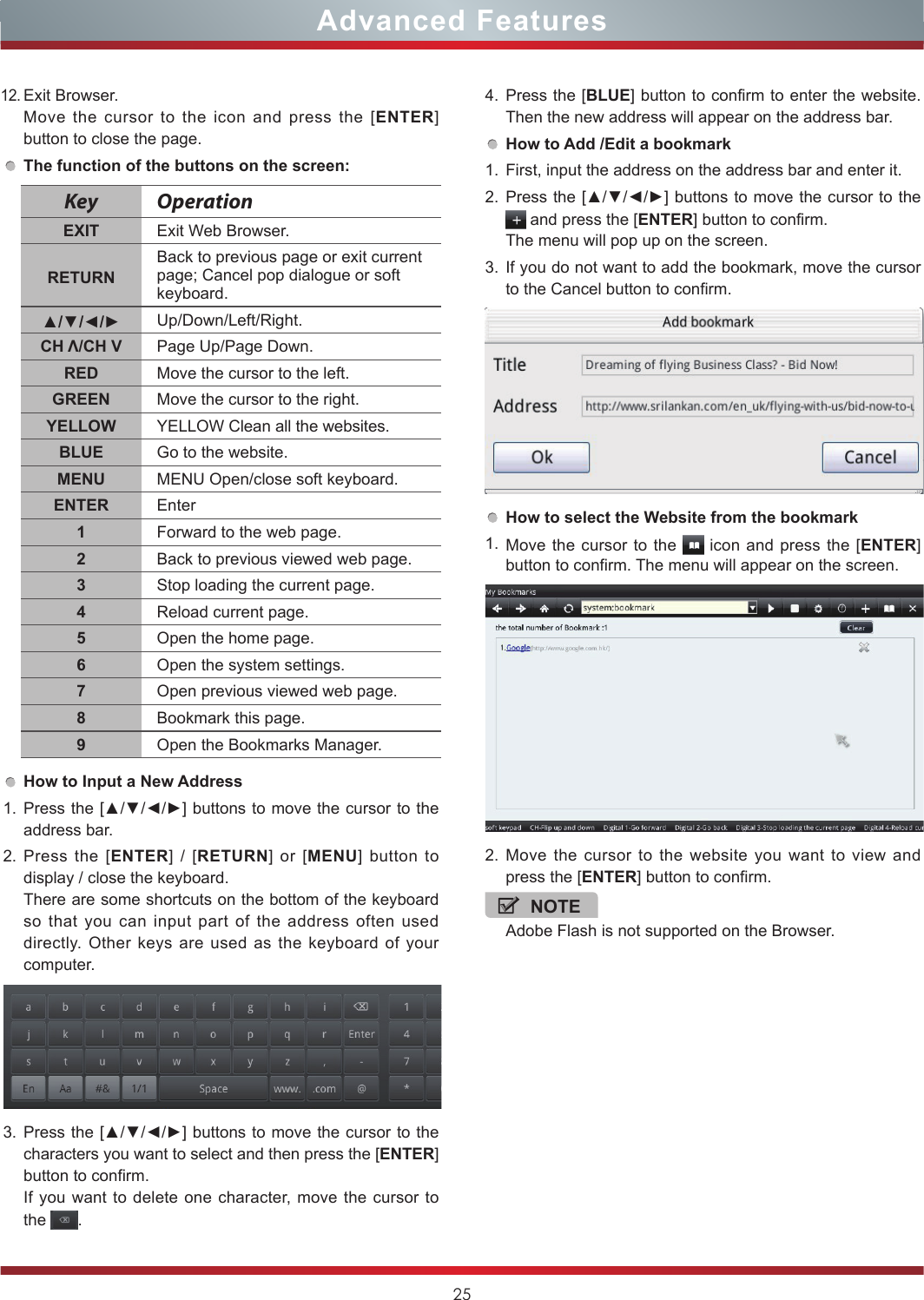 2512.Exit Browser.Move the cursor to the icon and press the [ENTER] button to close the page.The function of the buttons on the screen:How to Input a New Address1. Press the [▲/▼/◄/►] buttons to move the cursor to the address bar.2. Press the [ENTER] / [RETURN] or [MENU] button to display / close the keyboard.There are some shortcuts on the bottom of the keyboard so that you can input part of the address often used directly. Other keys are used as the keyboard of your computer.3. Press the [▲/▼/◄/►] buttons to move the cursor to the characters you want to select and then press the [ENTER] button to confirm.If you want to delete one character, move the cursor to the  .KeyOperationEXIT Exit Web Browser.RETURNBack to previous page or exit current page; Cancel pop dialogue or soft keyboard.▲/▼/◄/► Up/Down/Left/Right.CH Λ/CH V Page Up/Page Down.RED Move the cursor to the left.GREEN Move the cursor to the right.YELLOW YELLOW Clean all the websites.BLUE Go to the website.MENU MENU Open/close soft keyboard.ENTER Enter1Forward to the web page.2Back to previous viewed web page.3Stop loading the current page.4Reload current page.5Open the home page.6Open the system settings.7Open previous viewed web page.8Bookmark this page.9Open the Bookmarks Manager.4. Press the [BLUE] button to confirm to enter the website. Then the new address will appear on the address bar.How to Add /Edit a bookmark1. First, input the address on the address bar and enter it.2. Press the [▲/▼/◄/►] buttons to move the cursor to the  and press the [ENTER] button to confirm.The menu will pop up on the screen.3. If you do not want to add the bookmark, move the cursor to the Cancel button to confirm.How to select the Website from the bookmark1. Move the cursor to the   icon and press the [ENTER] button to confirm. The menu will appear on the screen.2. Move the cursor to the website you want to view and press the [ENTER] button to confirm.NOTEAdobe Flash is not supported on the Browser.Advanced Features