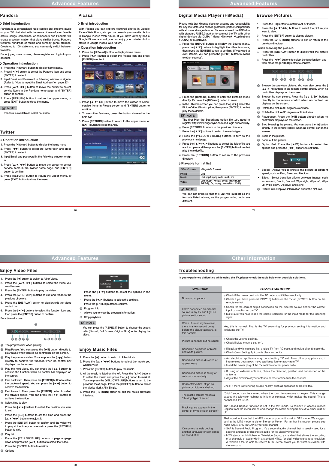 26Advanced FeaturesPandora is a personalized radio service that streams music on your TV. Just start with the name of one of your favorite artists, songs, comedians, or composers and Pandora will create a custom station that plays similar tracks. Pandora features hundreds of music and comedy genre stations. Create up to 100 stations so you can easily switch between favorites.For enjoying more movies, please register and log in to your account.1. Press the [HiSmart] button to display home menu.2. Press [ŻŹ] button to select the Pandora icon and press [ENTER] to enter it. 3. Input Email and Password in following window to sign in. (Refer to “How to Input the Email Address” on page 23)4. Press [ŸźŻŹ] button to move the cursor to select service items in the Pandora home page, and [ENTER] button to confirm.5. Press [RETURN] button to return the upper menu, or press [EXIT] button to close the menu.PandoraBrief introductionOperation introductionWith Picasa you can explore featured photos in Google Picasa Web Album, also you can search your favorite photos in Google Picasa Web Album. If you have already had a Google Picasa account, you can enjoy your private photos stored in Google Picasa Web Album.1. Press the [HiSmart] button to display home menu.2. Press [ŻŹ] button to select the Picasa icon and press [ENTER] to enter it. 3. Press [ŸźŻŹ] button to move the cursor to select service items in Picasa screen and [ENTER] button to confirm.4. To use other features, press the button showed in the help bar.5. Press [RETURN] button to return to the upper menu, or [EXIT] button to close the App.PicasaBrief introductionOperation introductionTwitter Operation introduction1. Press the [HiSmart] button to display the home menu.2. Press [ŻŹ] button to select the Twitter icon and press [ENTER] to enter it.3. Input Email and password in the following window to sign in.4. Press [ŸźŻŹ] button to move the cursor to select service items in the Twitter home page, and [ENTER] button to confirm.5. Press [RETURN] button to return the upper menu, or press [EXIT] button to close the menu.NOTEPandora is available in select countries.27Advanced FeaturesDigital Media Player (HiMedia)Please note that Hisense does not assume any responsibility for any lost data and cannot guarantee perfect compatibility with all mass storage devices. Be sure to insert the USB disk with standard USB2.0 port or to connect the TV with other digital devices via DLNA ( Menu &gt;Network &gt;Applications &gt;DLNA ) or SugarSync. Press the [INPUT] button to display the Source menu, press the [Ÿź] buttons to highlight the HiMedia source, then press the [ENTER] button to confirm. (If you want to exit HiMedia, you can press the [INPUT] button to switch to other sources).    Press the [HiMedia] button to enter the HiMedia mode directly. Or press the [HiSmart] button to enter.In the HiMedia screen you can press the [ŻŹ] select the Picture/Video/Music option, then press [ENTER] to enter/play the folder/file.NOTEThe first Play the SugarSync option file ,you need to register http://www.sugarsync.com and login successfully.Press [RETURN] to return to the previous directory.1. Press the [Ÿź] buttons to switch the media type.2. Press the [YELLOW  BLUE] buttons to turn to the previous / next page.3. Press the [ŸźŻŹ] buttons to select the folder/file you want to open and then press the [ENTER] button to enter/play the folder/file.4. Press the [RETURN] button to return to the previous directory.Files Format Playable formatPhoto .jpgMusic .avi (mp3,mpeg,ac3), .mp4, .rmVideo .avi (H.264, MPEG, Divx), .mkv (H.264, MPEG), .flv, .mpeg, .wmv (Divx, XviD) NOTEWe can not promise that this unit will support all the formats listed above, as the programming tools are different. Playable format listBrowse Pictures1. Press the [Ż] button to switch to All or Picture.2. Press the [ŸźŻŹ] buttons to select the picture you want to view.3. Press the [ENTER] button to display picture.4. Press the [Ŷ/RETURN] buttons to exit or return to the previous directory. When browsing the pictures.Press the [DISPLAY] button to display/exit the picture control bar.Press the [ŻŹ] buttons to select the function icon and then press the [ENTER] button to confirm.1Browse the previous picture. You can also press the [  ] / &gt;Ż@ buttons in the remote control directly when no control bar displays on the screen.2Browse the next picture. Press the [   ] / [Ź] buttons directly in the remote control when no control bar displays on the screen.3Rotate the picture 90 degrees clockwise. 4Rotate the picture 90 degrees anticlockwise. 5Play/pause. Press the [ŹII] button directly when no control bar displays on the screen.6Stop browsing the picture. You can press the [Ŷ] button directly in the remote control when no control bar on the screen.7Zoom in the picture. 8Zoom out the picture. 9Option Set. Press the [Ÿź] buttons to select the options and press the [ŻŹ] buttons to set them.                 Option SetSpeed:Effect:FastBox in・Speed - Allows you to browse the picture at different speed, such as Fast, Slow, and Medium.・Effect - Select transition effects between images, such as: random, Box in, Box out, Wipe right, Wipe left, Wipe up, Wipe down, Dissolve, and None. 10Picture info. Displays information about the pictures.1 2 3 4 5 6 7 8 91028Advanced FeaturesEnjoy Video Files1. Press the [Ż] button to switch to All or Video.2. Press the [ŸźŻŹ] buttons to select the video you want to view.3. Press the [ENTER] button to play the video.4. Press the [Ŷ/RETURN] buttons to exit and return to the previous directory.5. Press the [DISPLAY] button to display/exit the video control bar.6. Press the [ŻŹ] buttons to select the function icon and then press the [ENTER] button to confirm.Function of icons:2 3 4 5 617 8 910  1100:00:36/00:20:011The progress bar when playing.2Play/Pause. You can press the [ŹII] button directly to play/pause when there is no control bar on the screen.3Play the previous video. You can press the [   ] button directly to achieve the function when no control bar displayed on the screen.4Play the next video. You can press the [   ] button to achieve the function when no control bar displayed on the screen.5Fast backward. Then press the [ENTER] button to select the backward speed. You can press the [ŻŻ] button to achieve the function.6Fast forward. Then press the [ENTER] button to select the forward speed. You can press the [ŹŹ] button to achieve the function.7Select time to play・Press the [ŻŹ] buttons to select the position you want to set.・Press the [0~9] buttons to set the time and press the [ŸźŻŹ] buttons to adjust it.・Press the [ENTER] button to confirm and the video will to play at the time you have set or press the [RETURN] button to exit.8Play list・Press the [YELLOW/BLUE] buttons to page up/page down and press the [Ÿź] buttons to select the video.・Press the [ENTER] button to confirm. 9Options                  Option SetRepeat:Subtitle Selection:AUDIO1:OnceNo1/1・Press the [Ÿź] buttons to select the options in the menu.・Press the [ŻŹ] buttons to select the settings.・Press the [ENTER] button to confirm.10Program info・Allows you to view the program information.11Stop playbackEnjoy Music Files1. Press the [Ż] button to switch to All or Music.2. Press the [ŸźŻŹ] buttons to select the music you want to view.3. Press the [ENTER] button to play the music.4. All the music is listed on the left. Press the [Ÿź] buttons to select the music and press the [Ź] button to mark it. You can press the [YELLOW/BLUE] buttons to turn to the previous /next page. Press the [GREEN] button to select the Mode: Mark / All / Single.5. Press the [RETURN] button to exit the music playback interface. NOTEYou can press the [ASPECT] button to change the aspect ratio (Normal, Full Screen, Original Size) while playing the video.Other Information,I\RXH[SHULHQFHGLI¿FXOWLHVZKLOHXVLQJWKH79SOHDVHFKHFNWKHWDEOHEHORZIRUSRVVLEOHVROXWLRQVSYMPTOMS POSSIBLE SOLUTIONSNo sound or picture. Check if the power cord is in the AC outlet and if it has electricity.Check if you have pressed [POWER] button on the TV or [POWER] button on the remote control.I have connected an external source to my TV and I get no picture and/or sound.Check for the correct output connection on the external source and for the correct input connection on the TV.Make sure you have made the correct selection for the input mode for the incoming signal.When I turn on my television, there is a few second delay before the picture appears. Is this normal?Yes, this is normal. That is the TV searching for previous setting information and initializing the TV.Picture is normal, but no sound. Check the volume settings.Check if Mute mode is set “on”.Sound but no picture or black and white picture.If black and white picture first unplug TV from AC outlet and replug after 60 seconds.Check Color Setting if picture is black and white.Sound and picture distorted or appear wavy.An electrical appliance may be affecting TV set. Turn off any appliances, if interference goes away, move appliance farther away from TV.Insert the power plug of the TV set into another power outlet.Sound and picture is blurry or cuts out momentarily.If using an external antenna, check the direction, position and connection of the antenna.Adjust the direction of your antenna or reset or fine tune the channel.Horizontal/vertical stripe on picture or picture is shaking. Check if there is interfering source nearby, such as appliance or electric tool.The plastic cabinet makes a “clicking” type of sound.“Click” sound can be caused when the room temperature changes. This change causes the television cabinet to inflate or contract, which makes the sound. This is normal and TV is OK.Black square appears in the center of my television screen?The Closed Caption function is set in the text mode. To remove it, access Closed Caption from the menu screen and change the Mode setting from text to either CC1 or off .On some channels getting another language or sometimes no sound at all.That would indicate that the MTS mode on your unit is set to SAP mode. We suggest setting the MTS mode to either Stereo or Mono . For further instruction, please see Audio Adjust or MTS/SAP in your user manual.SAP is Second Audio Program. It’s a second audio channel that is usually used for a second language or descriptive audio for the visually impaired.MTS stands for Multichannel Television Sound, a standard that allows the encoding of 3 channels of audio within a standard NTSC (analog) video signal to a television. A television that is able to receive MTS Stereo allows you to watch television with stereo sound.Troubleshooting