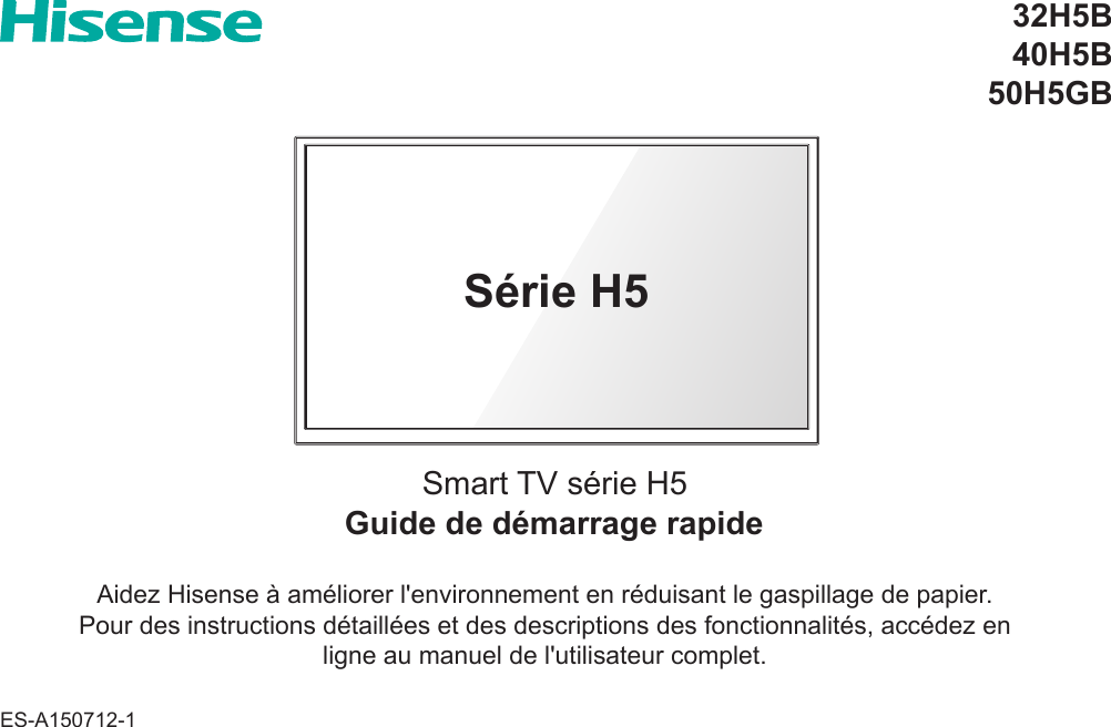 Guide de démarrage rapideSmart TV série H532H5B40H5B50H5GBAidez Hisense à améliorer l&apos;environnement en réduisant le gaspillage de papier.Pour des instructions détaillées et des descriptions des fonctionnalités, accédez en ligne au manuel de l&apos;utilisateur complet.Série H5ES-A150712-1