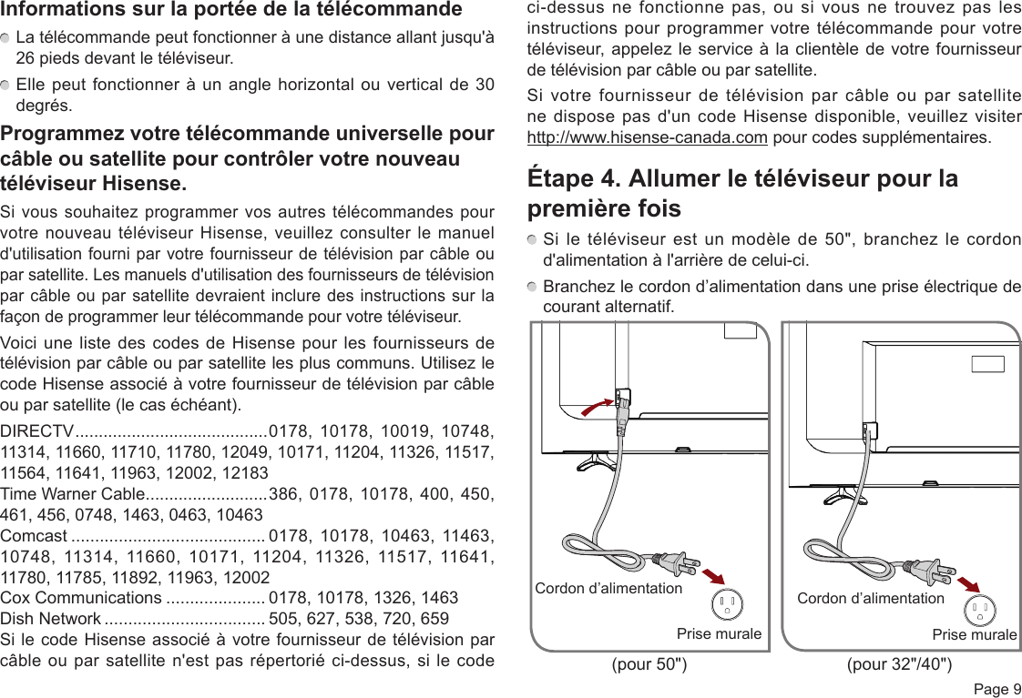  Page 9Informations sur la portée de la télécommande La télécommande peut fonctionner à une distance allant jusqu&apos;à 26 pieds devant le téléviseur. Elle peut fonctionner à un angle horizontal ou vertical de 30 degrés.Programmez votre télécommande universelle pour câble ou satellite pour contrôler votre nouveau téléviseur Hisense.Si vous souhaitez programmer vos autres télécommandes pour votre nouveau téléviseur Hisense, veuillez consulter le manuel d&apos;utilisation fourni par votre fournisseur de télévision par câble ou par satellite. Les manuels d&apos;utilisation des fournisseurs de télévision par câble ou par satellite devraient inclure des instructions sur la façon de programmer leur télécommande pour votre téléviseur.Voici une liste des codes de Hisense pour les fournisseurs de télévision par câble ou par satellite les plus communs. Utilisez le code Hisense associé à votre fournisseur de télévision par câble ou par satellite (le cas échéant).DIRECTV ......................................... 0178, 10178, 10019, 10748, 11314, 11660, 11710, 11780, 12049, 10171, 11204, 11326, 11517, 11564, 11641, 11963, 12002, 12183Time Warner Cable ..........................386, 0178, 10178, 400, 450, 461, 456, 0748, 1463, 0463, 10463Comcast ......................................... 0178, 10178, 10463, 11463, 10748, 11314, 11660, 10171, 11204, 11326, 11517, 11641, 11780, 11785, 11892, 11963, 12002Cox Communications ..................... 0178, 10178, 1326, 1463Dish Network .................................. 505, 627, 538, 720, 659Si le code Hisense associé à votre fournisseur de télévision par câble ou par satellite n&apos;est pas répertorié ci-dessus, si le code ci-dessus ne fonctionne pas, ou si vous ne trouvez pas les instructions pour programmer votre télécommande pour votre téléviseur, appelez le service à la clientèle de votre fournisseur de télévision par câble ou par satellite.Si votre fournisseur de télévision par câble ou par satellite ne dispose pas d&apos;un code Hisense disponible, veuillez visiter     http://www.hisense-canada.com pour codes supplémentaires.Étape 4. Allumer le téléviseur pour la première fois Si le téléviseur est un modèle de 50&quot;, branchez le cordon d&apos;alimentation à l&apos;arrière de celui-ci. Branchez le cordon d’alimentation dans une prise électrique de courant alternatif.Prise muraleCordon d’alimentationPrise muraleCordon d’alimentation(pour 50&quot;) (pour 32&quot;/40&quot;)