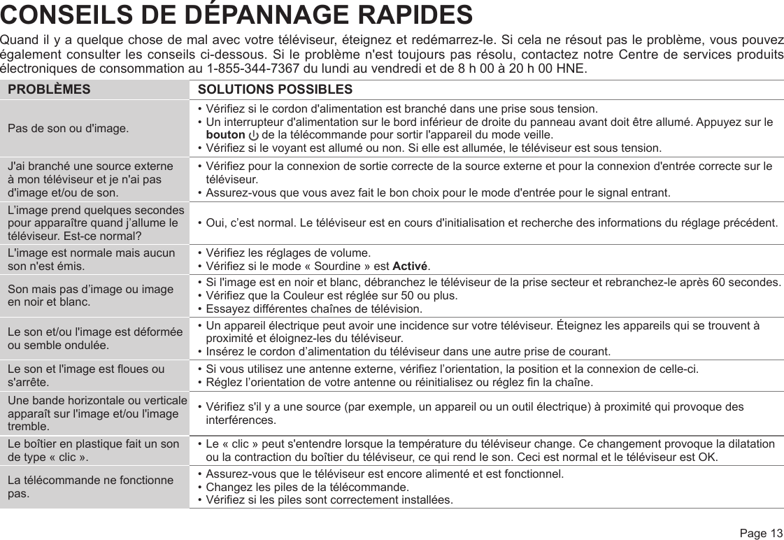  Page 13CONSEILS DE DÉPANNAGE RAPIDESQuand il y a quelque chose de mal avec votre téléviseur, éteignez et redémarrez-le. Si cela ne résout pas le problème, vous pouvez également consulter les conseils ci-dessous. Si le problème n&apos;est toujours pas résolu, contactez notre Centre de services produits électroniques de consommation au 1-855-344-7367 du lundi au vendredi et de 8 h 00 à 20 h 00 HNE.PROBLÈMES SOLUTIONS POSSIBLESPas de son ou d&apos;image.• Vériez si le cordon d&apos;alimentation est branché dans une prise sous tension.• Un interrupteur d&apos;alimentation sur le bord inférieur de droite du panneau avant doit être allumé. Appuyez sur le bouton  de la télécommande pour sortir l&apos;appareil du mode veille.• Vériez si le voyant est allumé ou non. Si elle est allumée, le téléviseur est sous tension.J&apos;ai branché une source externe à mon téléviseur et je n&apos;ai pas d&apos;image et/ou de son.• Vériez pour la connexion de sortie correcte de la source externe et pour la connexion d&apos;entrée correcte sur le téléviseur.• Assurez-vous que vous avez fait le bon choix pour le mode d&apos;entrée pour le signal entrant.L’image prend quelques secondes pour apparaître quand j’allume le  téléviseur. Est-ce normal?• Oui, c’est normal. Le téléviseur est en cours d&apos;initialisation et recherche des informations du réglage précédent.L&apos;image est normale mais aucun son n&apos;est émis.• Vériez les réglages de volume.• Vériez si le mode « Sourdine » est Activé.Son mais pas d’image ou image en noir et blanc.• Si l&apos;image est en noir et blanc, débranchez le téléviseur de la prise secteur et rebranchez-le après 60 secondes.• Vériez que la Couleur est réglée sur 50 ou plus. • Essayez différentes chaînes de télévision.Le son et/ou l&apos;image est déformée ou semble ondulée.• Un appareil électrique peut avoir une incidence sur votre téléviseur. Éteignez les appareils qui se trouvent à proximité et éloignez-les du téléviseur.• Insérez le cordon d’alimentation du téléviseur dans une autre prise de courant.Le son et l&apos;image est oues ou s&apos;arrête.• Si vous utilisez une antenne externe, vériez l’orientation, la position et la connexion de celle-ci.• Réglez l’orientation de votre antenne ou réinitialisez ou réglez n la chaîne.Une bande horizontale ou verticale apparaît sur l&apos;image et/ou l&apos;image tremble.• Vériez s&apos;il y a une source (par exemple, un appareil ou un outil électrique) à proximité qui provoque des interférences.Le boîtier en plastique fait un son de type « clic ».• Le « clic » peut s&apos;entendre lorsque la température du téléviseur change. Ce changement provoque la dilatation ou la contraction du boîtier du téléviseur, ce qui rend le son. Ceci est normal et le téléviseur est OK.La télécommande ne fonctionne pas.• Assurez-vous que le téléviseur est encore alimenté et est fonctionnel.• Changez les piles de la télécommande.• Vériez si les piles sont correctement installées.