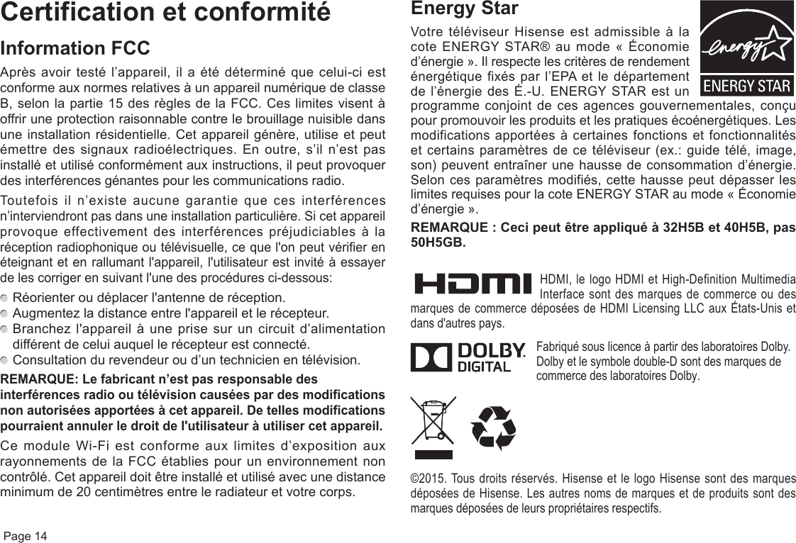  Page 14Certification et conformitéInformation FCCAprès avoir testé l’appareil, il a été déterminé que celui-ci est conforme aux normes relatives à un appareil numérique de classe B, selon la partie 15 des règles de la FCC. Ces limites visent à offrir une protection raisonnable contre le brouillage nuisible dans une installation résidentielle. Cet appareil génère, utilise et peut émettre des signaux radioélectriques. En outre, s’il n’est pas installé et utilisé conformément aux instructions, il peut provoquer des interférences génantes pour les communications radio.Toutefois il n’existe aucune garantie que ces interférences n’interviendront pas dans une installation particulière. Si cet appareil provoque effectivement des interférences préjudiciables à la réception radiophonique ou télévisuelle, ce que l&apos;on peut vérifier en éteignant et en rallumant l&apos;appareil, l&apos;utilisateur est invité à essayer de les corriger en suivant l&apos;une des procédures ci-dessous:  Réorienter ou déplacer l&apos;antenne de réception.  Augmentez la distance entre l&apos;appareil et le récepteur.  Branchez l&apos;appareil à une prise sur un circuit d’alimentation différent de celui auquel le récepteur est connecté.  Consultation du revendeur ou d’un technicien en télévision.REMARQUE: Le fabricant n’est pas responsable des interférences radio ou télévision causées par des modifications nonautoriséesapportéesàcetappareil. De telles modifications pourraientannulerledroitdel&apos;utilisateuràutilisercetappareil.Ce module Wi-Fi est conforme aux limites d’exposition aux rayonnements de la FCC établies pour un environnement non contrôlé. Cet appareil doit être installé et utilisé avec une distance minimum de 20 centimètres entre le radiateur et votre corps.Energy StarVotre téléviseur Hisense est admissible à la cote ENERGY STAR® au mode « Économie d’énergie ». Il respecte les critères de rendement énergétique fixés par l’EPA et le département de l’énergie des É.-U. ENERGY STAR est un programme conjoint de ces agences gouvernementales, conçu pour promouvoir les produits et les pratiques écoénergétiques. Les modifications apportées à certaines fonctions et fonctionnalités et certains paramètres de ce téléviseur (ex.: guide télé, image, son) peuvent entraîner une hausse de consommation d’énergie. Selon ces paramètres modifiés, cette hausse peut dépasser les limites requises pour la cote ENERGY STAR au mode « Économie d’énergie ».REMARQUE : Cecipeutêtreappliquéà32H5Bet40H5B,pas50H5GB.HDMI, le logo HDMI et High-Definition Multimedia Interface sont des marques de commerce ou des marques de commerce déposées de HDMI Licensing LLC aux États-Unis et dans d&apos;autres pays.Fabriqué sous licence à partir des laboratoires Dolby. Dolby et le symbole double-D sont des marques de commerce des laboratoires Dolby.©2015. Tous droits réservés. Hisense et le logo Hisense sont des marques déposées de Hisense. Les autres noms de marques et de produits sont des marques déposées de leurs propriétaires respectifs.