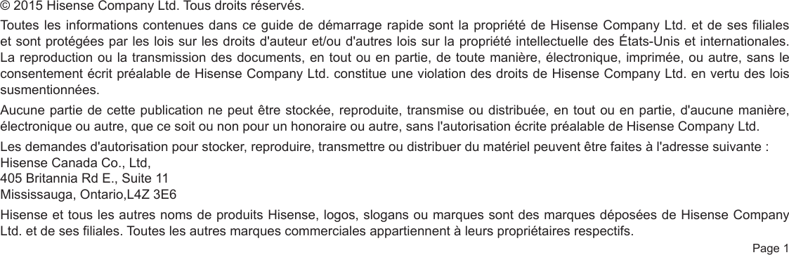  Page 1© 2015 Hisense Company Ltd. Tous droits réservés.Toutes les informations contenues dans ce guide de démarrage rapide sont la propriété de Hisense Company Ltd. et de ses filiales et sont protégées par les lois sur les droits d&apos;auteur et/ou d&apos;autres lois sur la propriété intellectuelle des États-Unis et internationales. La reproduction ou la transmission des documents, en tout ou en partie, de toute manière, électronique, imprimée, ou autre, sans le consentement écrit préalable de Hisense Company Ltd. constitue une violation des droits de Hisense Company Ltd. en vertu des lois susmentionnées.Aucune partie de cette publication ne peut être stockée, reproduite, transmise ou distribuée, en tout ou en partie, d&apos;aucune manière, électronique ou autre, que ce soit ou non pour un honoraire ou autre, sans l&apos;autorisation écrite préalable de Hisense Company Ltd.Les demandes d&apos;autorisation pour stocker, reproduire, transmettre ou distribuer du matériel peuvent être faites à l&apos;adresse suivante :Hisense Canada Co., Ltd,405 Britannia Rd E., Suite 11Mississauga, Ontario,L4Z 3E6Hisense et tous les autres noms de produits Hisense, logos, slogans ou marques sont des marques déposées de Hisense Company Ltd. et de ses filiales. Toutes les autres marques commerciales appartiennent à leurs propriétaires respectifs.