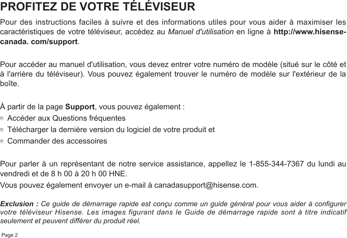  Page 2PROFITEZ DE VOTRE TÉLÉVISEURPour des instructions faciles à suivre et des informations utiles pour vous aider à maximiser les caractéristiques de votre téléviseur, accédez au Manuel d&apos;utilisation en ligne à http://www.hisense-canada. com/support.Pour accéder au manuel d&apos;utilisation, vous devez entrer votre numéro de modèle (situé sur le côté et à l&apos;arrière du téléviseur). Vous pouvez également trouver le numéro de modèle sur l&apos;extérieur de la boîte.À partir de la page Support, vous pouvez également :  Accéder aux Questions fréquentes  Télécharger la dernière version du logiciel de votre produit et  Commander des accessoiresPour parler à un représentant de notre service assistance, appellez le 1-855-344-7367 du lundi au vendredi et de 8 h 00 à 20 h 00 HNE.Vous pouvez également envoyer un e-mail à canadasupport@hisense.com.Exclusion : Ce guide de démarrage rapide est conçu comme un guide général pour vous aider à configurer votre téléviseur Hisense. Les images figurant dans le Guide de démarrage rapide sont à titre indicatif seulement et peuvent différer du produit réel.