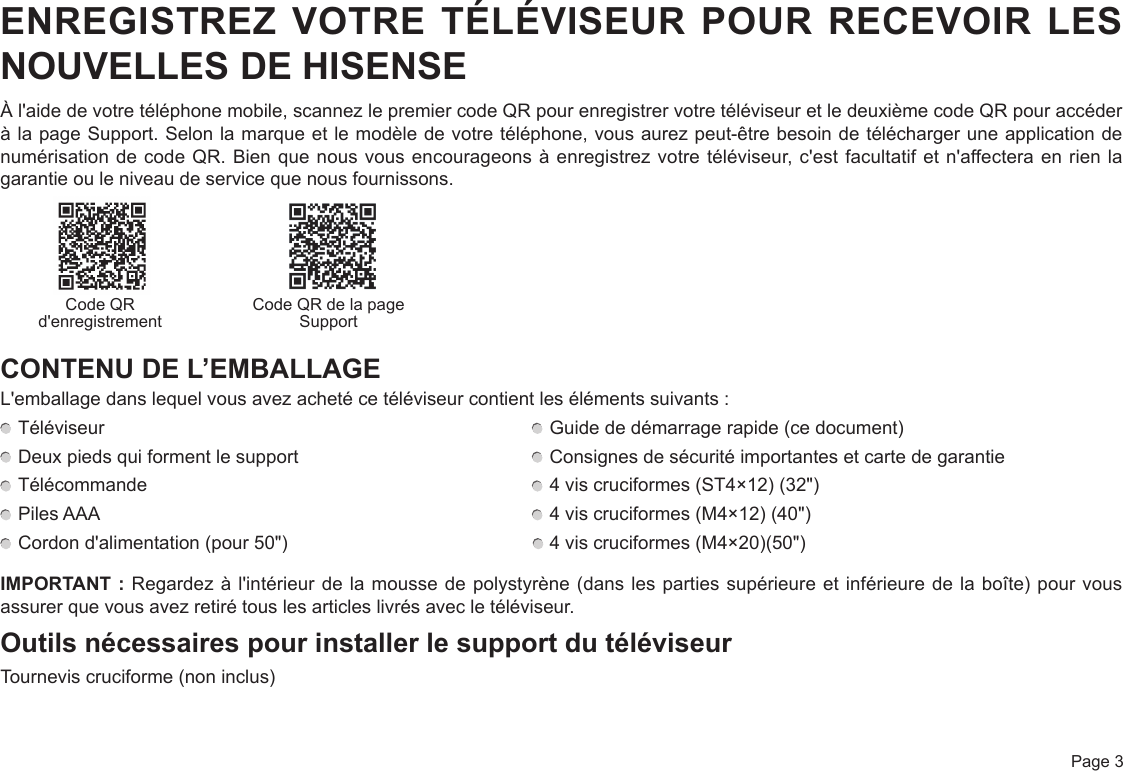  Page 3ENREGISTREZ VOTRE TÉLÉVISEUR POUR RECEVOIR LES NOUVELLES DE HISENSEÀ l&apos;aide de votre téléphone mobile, scannez le premier code QR pour enregistrer votre téléviseur et le deuxième code QR pour accéder à la page Support. Selon la marque et le modèle de votre téléphone, vous aurez peut-être besoin de télécharger une application de numérisation de code QR. Bien que nous vous encourageons à enregistrez votre téléviseur, c&apos;est facultatif et n&apos;affectera en rien la garantie ou le niveau de service que nous fournissons.                            CONTENU DE L’EMBALLAGEL&apos;emballage dans lequel vous avez acheté ce téléviseur contient les éléments suivants : Téléviseur   Guide de démarrage rapide (ce document) Deux pieds qui forment le support   Consignes de sécurité importantes et carte de garantie Télécommande   4 vis cruciformes (ST4×12) (32&quot;)  Piles AAA   4 vis cruciformes (M4×12) (40&quot;) Cordon d&apos;alimentation (pour 50&quot;)                                                 4 vis cruciformes (M4×20)(50&quot;)IMPORTANT : Regardez à l&apos;intérieur de la mousse de polystyrène (dans les parties supérieure et inférieure de la boîte) pour vous assurer que vous avez retiré tous les articles livrés avec le téléviseur.Outils nécessaires pour installer le support du téléviseurTournevis cruciforme (non inclus)Code QR d&apos;enregistrement Code QR de la page Support