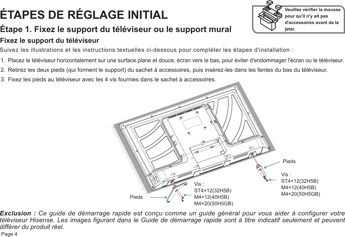  Page 4ÉTAPES DE RÉGLAGE INITIALÉtape 1. Fixez le support du téléviseur ou le support muralFixez le support du téléviseurVeuillez vérifier la mousse pour qu&apos;il n&apos;y ait pas d&apos;accessoires avant de la jeter.Suivez les illustrations et les instructions textuelles ci-dessous pour compléter les étapes d&apos;installation :1.Placez le téléviseur horizontalement sur une surface plane et douce, écran vers le bas, pour éviter d&apos;endommager l&apos;écran ou le téléviseur.2. Retirez les deux pieds (qui forment le support) du sachet à accessoires, puis insérez-les dans les fentes du bas du téléviseur.3. Fixez les pieds au téléviseur avec les 4 vis fournies dans le sachet à accessoires.Exclusion : Ce guide de démarrage rapide est conçu comme un guide général pour vous aider à configurer votre téléviseur Hisense. Les images figurant dans le Guide de démarrage rapide sont à titre indicatif seulement et peuvent différer du produit réel. Vis : ST4×12(32H5B) M4×12(40H5B) M4×20(50H5GB) Vis : ST4×12(32H5B) M4×12(40H5B) M4×20(50H5GB)PiedsPieds