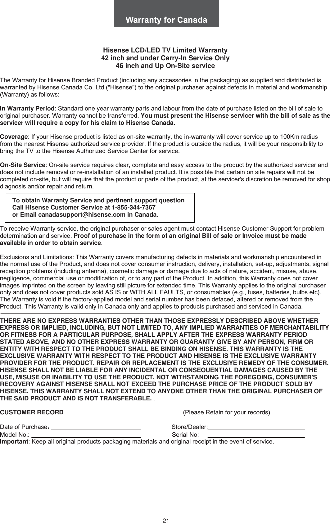 21Hisense LCD/LED TV Limited Warranty 42 inch and under Carry-In Service Only 46 inch and Up On-Site serviceThe Warranty for Hisense Branded Product (including any accessories in the packaging) as supplied and distributed is warranted by Hisense Canada Co. Ltd (&quot;Hisense&quot;) to the original purchaser against defects in material and workmanship (Warranty) as follows: In Warranty Period: Standard one year warranty parts and labour from the date of purchase listed on the bill of sale to original purchaser. Warranty cannot be transferred. You must present the Hisense servicer with the bill of sale as the servicer will require a copy for his claim to Hisense Canada.Coverage: If your Hisense product is listed as on-site warranty, the in-warranty will cover service up to 100Km radius from the nearest Hisense authorized service provider. If the product is outside the radius, it will be your responsibility to bring the TV to the Hisense Authorized Service Center for service. On-Site Service: On-site service requires clear, complete and easy access to the product by the authorized servicer and does not include removal or re-installation of an installed product. It is possible that certain on site repairs will not be completed on-site, but will require that the product or parts of the product, at the servicer&apos;s discretion be removed for shop diagnosis and/or repair and return. To obtain Warranty Service and pertinent support question Call Hisense Customer Service at 1-855-344-7367  or Email canadasupport@hisense.com in Canada. To receive Warranty service, the original purchaser or sales agent must contact Hisense Customer Support for problem determination and service. Proof of purchase in the form of an original Bill of sale or Invoice must be made available in order to obtain service.Exclusions and Limitations: This Warranty covers manufacturing defects in materials and workmanship encountered in the normal use of the Product, and does not cover consumer instruction, delivery, installation, set-up, adjustments, signal reception problems (including antenna), cosmetic damage or damage due to acts of nature, accident, misuse, abuse, negligence, commercial use or modification of, or to any part of the Product. In addition, this Warranty does not cover images imprinted on the screen by leaving still picture for extended time. This Warranty applies to the original purchaser only and does not cover products sold AS IS or WITH ALL FAULTS, or consumables (e.g., fuses, batteries, bulbs etc). The Warranty is void if the factory-applied model and serial number has been defaced, altered or removed from the Product. This Warranty is valid only in Canada only and applies to products purchased and serviced in Canada. THERE ARE NO EXPRESS WARRANTIES OTHER THAN THOSE EXPRESSLY DESCRIBED ABOVE WHETHER EXPRESS OR IMPLIED, INCLUDING, BUT NOT LIMITED TO, ANY IMPLIED WARRANTIES OF MERCHANTABILITY OR FITNESS FOR A PARTICULAR PURPOSE, SHALL APPLY AFTER THE EXPRESS WARRANTY PERIOD STATED ABOVE, AND NO OTHER EXPRESS WARRANTY OR GUARANTY GIVE BY ANY PERSON, FIRM OR ENTITY WITH RESPECT TO THE PRODUCT SHALL BE BINDING ON HISENSE. THIS WARRANTY IS THE EXCLUSIVE WARRANTY WITH RESPECT TO THE PRODUCT AND HISENSE IS THE EXCLUSIVE WARRANTY PROVIDER FOR THE PRODUCT. REPAIR OR REPLACEMENT IS THE EXCLUSIYE REMEDY OF THE CONSUMER. HISENSE SHALL NOT BE LIABLE FOR ANY INCIDENTAL OR CONSEQUENTIAL DAMAGES CAUSED BY THE USE, MISUSE OR INABILITY TO USE THE PRODUCT. NOT WITHSTANDING THE FOREGOING, CONSUMER&apos;S RECOVERY AGAINST HISENSE SHALL NOT EXCEED THE PURCHASE PRICE OF THE PRODUCT SOLD BY HISENSE. THIS WARRANTY SHALL NOT EXTEND TO ANYONE OTHER THAN THE ORIGINAL PURCHASER OF THE SAID PRODUCT AND IS NOT TRANSFERABLE. . CUSTOMER RECORD                                                                      (Please Retain for your records) Date of Purchase˖                                                                     Store/Dealer: Model No.:                       Serial No: lmportant: Keep all original products packaging materials and original receipt in the event of service.