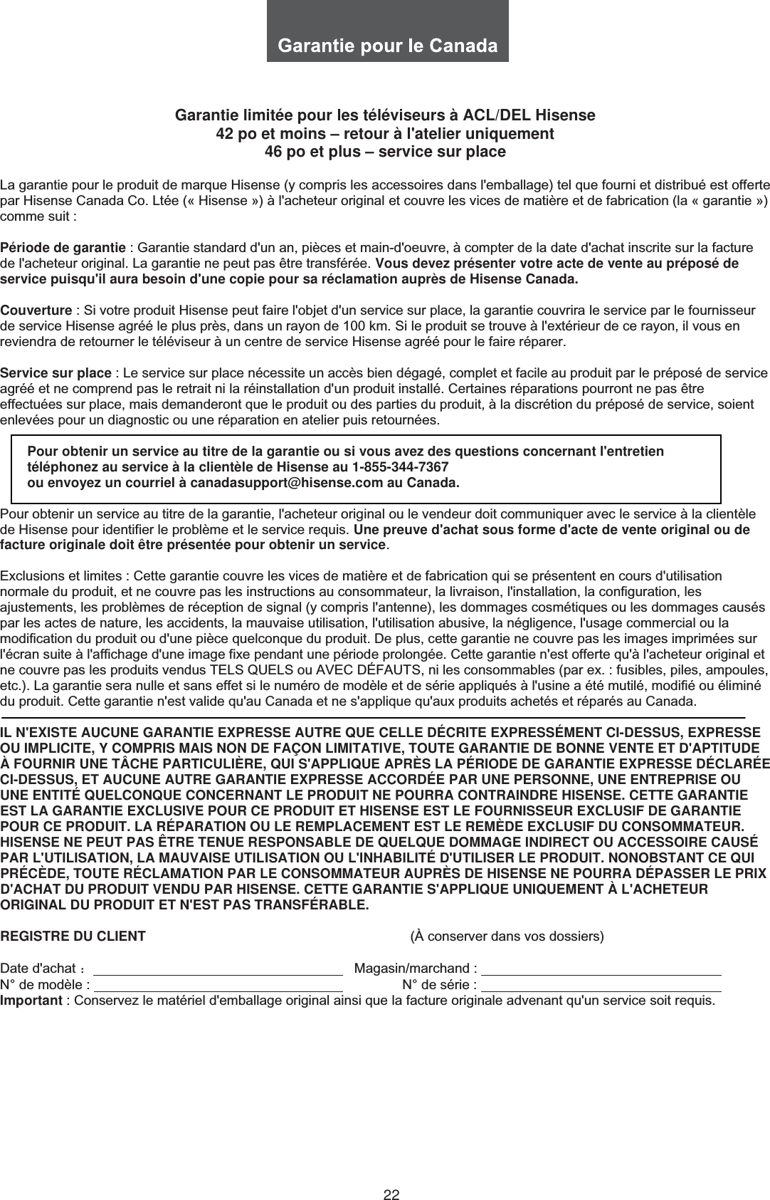 22Garantie limitée pour les téléviseurs à ACL/DEL Hisense 42 po et moins – retour à l&apos;atelier uniquement 46 po et plus – service sur placeLa garantie pour le produit de marque Hisense (y compris les accessoires dans l&apos;emballage) tel que fourni et distribué est offerte par Hisense Canada Co. Ltée (« Hisense ») à l&apos;acheteur original et couvre les vices de matière et de fabrication (la « garantie ») comme suit : Période de garantie : Garantie standard d&apos;un an, pièces et main-d&apos;oeuvre, à compter de la date d&apos;achat inscrite sur la facture de l&apos;acheteur original. La garantie ne peut pas être transférée. Vous devez présenter votre acte de vente au préposé de service puisqu&apos;il aura besoin d&apos;une copie pour sa réclamation auprès de Hisense Canada.Couverture : Si votre produit Hisense peut faire l&apos;objet d&apos;un service sur place, la garantie couvrira le service par le fournisseur de service Hisense agréé le plus près, dans un rayon de 100 km. Si le produit se trouve à l&apos;extérieur de ce rayon, il vous en reviendra de retourner le téléviseur à un centre de service Hisense agréé pour le faire réparer. Service sur place : Le service sur place nécessite un accès bien dégagé, complet et facile au produit par le préposé de service agréé et ne comprend pas le retrait ni la réinstallation d&apos;un produit installé. Certaines réparations pourront ne pas être effectuées sur place, mais demanderont que le produit ou des parties du produit, à la discrétion du préposé de service, soient enlevées pour un diagnostic ou une réparation en atelier puis retournées. Pour obtenir un service au titre de la garantie ou si vous avez des questions concernant l&apos;entretien téléphonez au service à la clientèle de Hisense au 1-855-344-7367  ou envoyez un courriel à canadasupport@hisense.com au Canada. Pour obtenir un service au titre de la garantie, l&apos;acheteur original ou le vendeur doit communiquer avec le service à la clientèle de Hisense pour identifier le problème et le service requis. Une preuve d&apos;achat sous forme d&apos;acte de vente original ou de facture originale doit être présentée pour obtenir un service.Exclusions et limites : Cette garantie couvre les vices de matière et de fabrication qui se présentent en cours d&apos;utilisation normale du produit, et ne couvre pas les instructions au consommateur, la livraison, l&apos;installation, la configuration, les ajustements, les problèmes de réception de signal (y compris l&apos;antenne), les dommages cosmétiques ou les dommages causés par les actes de nature, les accidents, la mauvaise utilisation, l&apos;utilisation abusive, la négligence, l&apos;usage commercial ou lamodification du produit ou d&apos;une pièce quelconque du produit. De plus, cette garantie ne couvre pas les images imprimées sur l&apos;écran suite à l&apos;affichage d&apos;une image fixe pendant une période prolongée. Cette garantie n&apos;est offerte qu&apos;à l&apos;acheteur original et ne couvre pas les produits vendus TELS QUELS ou AVEC DÉFAUTS, ni les consommables (par ex. : fusibles, piles, ampoules, etc.). La garantie sera nulle et sans effet si le numéro de modèle et de série appliqués à l&apos;usine a été mutilé, modifié ou éliminédu produit. Cette garantie n&apos;est valide qu&apos;au Canada et ne s&apos;applique qu&apos;aux produits achetés et réparés au Canada. IL N&apos;EXISTE AUCUNE GARANTIE EXPRESSE AUTRE QUE CELLE DÉCRITE EXPRESSÉMENT CI-DESSUS, EXPRESSE OU IMPLICITE, Y COMPRIS MAIS NON DE FAÇON LIMITATIVE, TOUTE GARANTIE DE BONNE VENTE ET D&apos;APTITUDE À FOURNIR UNE TÂCHE PARTICULIÈRE, QUI S&apos;APPLIQUE APRÈS LA PÉRIODE DE GARANTIE EXPRESSE DÉCLARÉE CI-DESSUS, ET AUCUNE AUTRE GARANTIE EXPRESSE ACCORDÉE PAR UNE PERSONNE, UNE ENTREPRISE OU UNE ENTITÉ QUELCONQUE CONCERNANT LE PRODUIT NE POURRA CONTRAINDRE HISENSE. CETTE GARANTIE EST LA GARANTIE EXCLUSIVE POUR CE PRODUIT ET HISENSE EST LE FOURNISSEUR EXCLUSIF DE GARANTIE POUR CE PRODUIT. LA RÉPARATION OU LE REMPLACEMENT EST LE REMÈDE EXCLUSIF DU CONSOMMATEUR. HISENSE NE PEUT PAS ÊTRE TENUE RESPONSABLE DE QUELQUE DOMMAGE INDIRECT OU ACCESSOIRE CAUSÉ PAR L&apos;UTILISATION, LA MAUVAISE UTILISATION OU L&apos;INHABILITÉ D&apos;UTILISER LE PRODUIT. NONOBSTANT CE QUI PRÉCÈDE, TOUTE RÉCLAMATION PAR LE CONSOMMATEUR AUPRÈS DE HISENSE NE POURRA DÉPASSER LE PRIX D&apos;ACHAT DU PRODUIT VENDU PAR HISENSE. CETTE GARANTIE S&apos;APPLIQUE UNIQUEMENT À L&apos;ACHETEUR ORIGINAL DU PRODUIT ET N&apos;EST PAS TRANSFÉRABLE.REGISTRE DU CLIENT                                                                      (À conserver dans vos dossiers) Date d&apos;achat ˖                                                                     Magasin/marchand :            N° de modèle :                                  N° de série :            Important : Conservez le matériel d&apos;emballage original ainsi que la facture originale advenant qu&apos;un service soit requis.