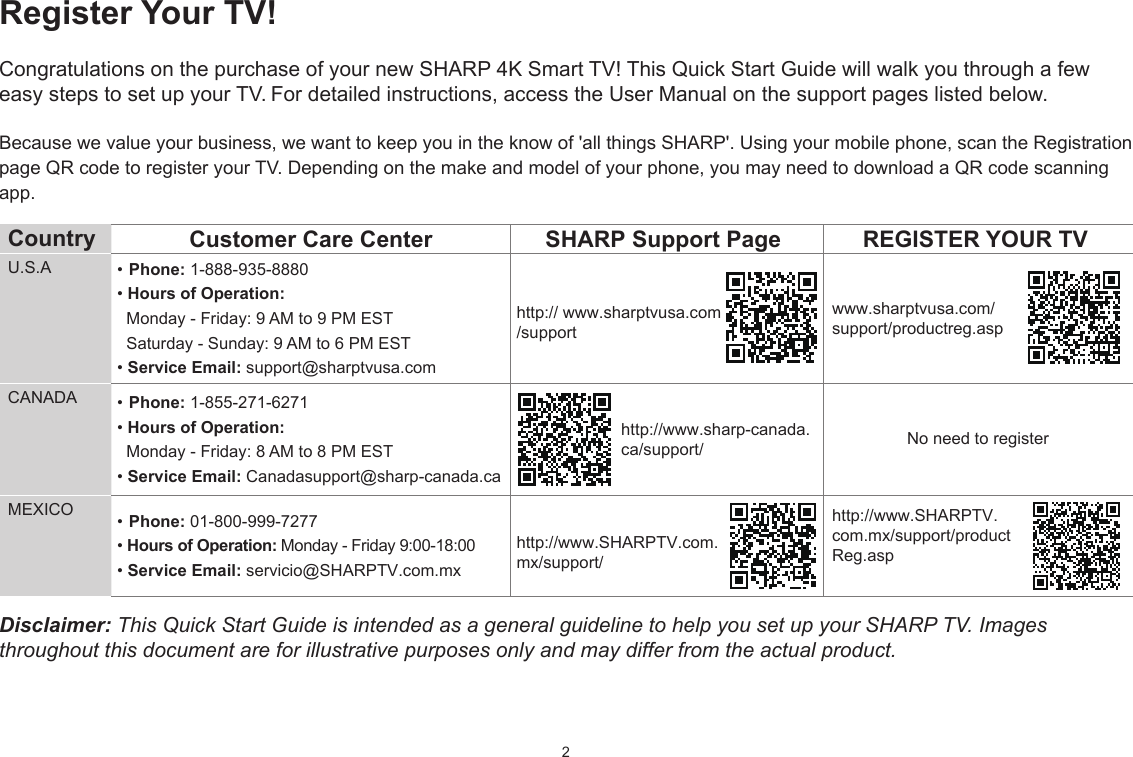 2Register Your TV!Congratulations on the purchase of your new SHARP 4K Smart TV! This Quick Start Guide will walk you through a few easy steps to set up your TV. For detailed instructions, access the User Manual on the support pages listed below. Because we value your business, we want to keep you in the know of &apos;all things SHARP&apos;. Using your mobile phone, scan the Registration page QR code to register your TV. Depending on the make and model of your phone, you may need to download a QR code scanning app.Country  Customer Care Center SHARP Support Page REGISTER YOUR TVU.S.A • Phone: 1-888-935-8880• Hours of Operation:   Monday - Friday: 9 AM to 9 PM EST   Saturday - Sunday: 9 AM to 6 PM EST• Service Email: support@sharptvusa.comhttp:// www.sharptvusa.com/supportwww.sharptvusa.com/support/productreg.aspNo need to registerCANADA • Phone: 1-855-271-6271• Hours of Operation:   Monday - Friday: 8 AM to 8 PM EST• Service Email: Canadasupport@sharp-canada.cahttp://www.sharp-canada.ca/support/MEXICO • Phone: 01-800-999-7277 • Hours of Operation: Monday - Friday 9:00-18:00• Service Email: servicio@SHARPTV.com.mxhttp://www.SHARPTV.com.mx/support/http://www.SHARPTV.com.mx/support/productReg.aspDisclaimer: This Quick Start Guide is intended as a general guideline to help you set up your SHARP TV. Images throughout this document are for illustrative purposes only and may differ from the actual product.