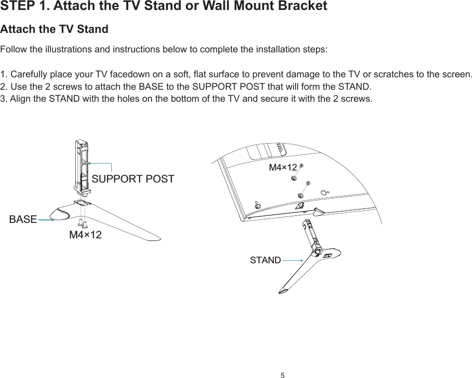 5STEP 1. Attach the TV Stand or Wall Mount BracketAttach the TV StandFollow the illustrations and instructions below to complete the installation steps:1.CarefullyplaceyourTVfacedownonasoft,atsurfacetopreventdamagetotheTVorscratchestothescreen.2. Use the 2 screws to attach the BASE to the SUPPORT POST that will form the STAND.3. Align the STAND with the holes on the bottom of the TV and secure it with the 2 screws. M4×12SUPPORT POSTBASEM4×12STAND