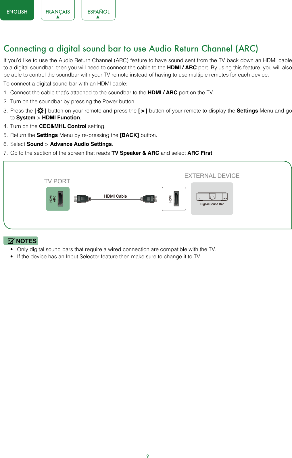 9ENGLISH FRANÇAIS ESPAÑOLConnecting a digital sound bar to use Audio Return Channel (ARC)If you’d like to use the Audio Return Channel (ARC) feature to have sound sent from the TV back down an HDMI cable to a digital soundbar, then you will need to connect the cable to the HDMI / ARC port. By using this feature, you will also be able to control the soundbar with your TV remote instead of having to use multiple remotes for each device. To connect a digital sound bar with an HDMI cable:1.  Connect the cable that’s attached to the soundbar to the HDMI / ARC port on the TV.2.  Turn on the soundbar by pressing the Power button.3.  Press the [  ] button on your remote and press the [ &gt; ] button of your remote to display the Settings Menu and go to System &gt; HDMI Function.4.  Turn on the CEC&amp;MHL Control setting.5.  Return the Settings Menu by re-pressing the [BACK] button.6.  Select Sound &gt; Advance Audio Settings.7.  Go to the section of the screen that reads TV Speaker &amp; ARC and select ARC First.NOTES• Only digital sound bars that require a wired connection are compatible with the TV.• If the device has an Input Selector feature then make sure to change it to TV.HDMIARCHDMIEXTERNAL DEVICETV PORTHDMI Cable Digital Sound Bar