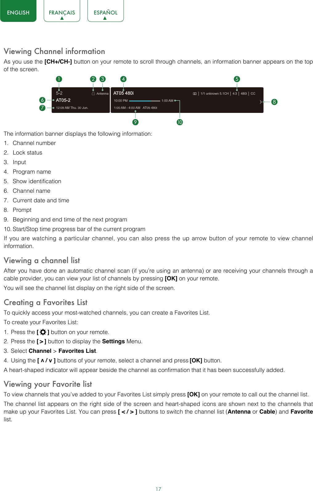 17ENGLISH FRANÇAIS ESPAÑOLViewing Channel informationAs you use the [CH+/CH-] button on your remote to scroll through channels, an information banner appears on the top of the screen.The information banner displays the following information:1.  Channel number2.  Lock status3.  Input4.  Program name5.  Show identification6.  Channel name7.  Current date and time8.  Prompt9.  Beginning and end time of the next program10. Start/Stop time progress bar of the current programIf you are watching a particular channel, you can also press the up arrow button of your remote to view channel information.Viewing a channel listAfter you have done an automatic channel scan (if you’re using an antenna) or are receiving your channels through a cable provider, you can view your list of channels by pressing [OK] on your remote.You will see the channel list display on the right side of the screen.Creating a Favorites ListTo quickly access your most-watched channels, you can create a Favorites List.To create your Favorites List:1.  Press the [  ] button on your remote.2.  Press the [ &gt; ] button to display the Settings Menu.3.  Select Channel &gt; Favorites List.4.  Using the [ v / v ] buttons of your remote, select a channel and press [OK] button.A heart-shaped indicator will appear beside the channel as confirmation that it has been successfully added.Viewing your Favorite listTo view channels that you’ve added to your Favorites List simply press [OK] on your remote to call out the channel list.The channel list appears on the right side of the screen and heart-shaped icons are shown next to the channels that make up your Favorites List. You can press [ &lt; / &gt; ] buttons to switch the channel list (Antenna or Cable) and Favorite list.12:09 AM Thu. 30 Jun.Antenna│ 1/1 unknown 5.1CH│ 4:3│ 480i │ CC1:00 AM - 4:00 AM   AT05 480iAT05 480i10:00 PM                                      1:00 AM1672 3 4 59108AT05-25-2