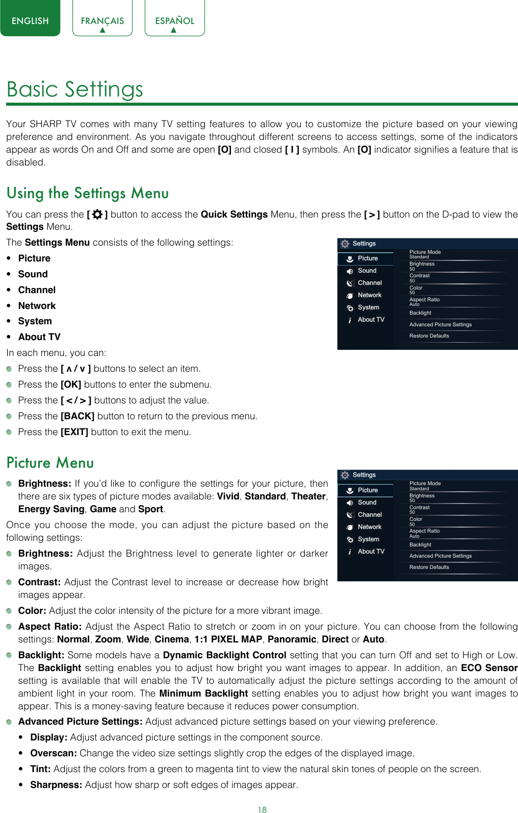 18ENGLISH FRANÇAIS ESPAÑOLBasic Settings Your SHARP TV comes with many TV setting features to allow you to customize the picture based on your viewing preference and environment. As you navigate throughout different screens to access settings, some of the indicators appear as words On and Off and some are open [O] and closed [ I ] symbols. An [O] indicator signifies a feature that is disabled.Using the Settings MenuYou can press the [  ] button to access the Quick Settings Menu, then press the [ &gt; ] button on the D-pad to view the Settings Menu. The Settings Menu consists of the following settings: • Picture• Sound• Channel• Network• System• About TVIn each menu, you can:  Press the [ v / v ] buttons to select an item.   Press the [OK] buttons to enter the submenu.   Press the [ &lt; / &gt; ] buttons to adjust the value.  Press the [BACK] button to return to the previous menu.  Press the [EXIT] button to exit the menu.Picture Menu Brightness: If you’d like to configure the settings for your picture, then there are six types of picture modes available: Vivid, Standard, Theater, Energy Saving, Game and Sport. Once you choose the mode, you can adjust the picture based on the following settings: Brightness: Adjust the Brightness level to generate lighter or darker images. Contrast: Adjust the Contrast level to increase or decrease how bright images appear. Color: Adjust the color intensity of the picture for a more vibrant image. Aspect Ratio: Adjust the Aspect Ratio to stretch or zoom in on your picture. You can choose from the following settings: Normal, Zoom, Wide, Cinema, 1:1 PIXEL MAP, Panoramic, Direct or Auto. Backlight: Some models have a Dynamic Backlight Control setting that you can turn Off and set to High or Low.  The Backlight setting enables you to adjust how bright you want images to appear. In addition, an ECO Sensor setting is available that will enable the TV to automatically adjust the picture settings according to the amount of ambient light in your room. The Minimum Backlight setting enables you to adjust how bright you want images to appear. This is a money-saving feature because it reduces power consumption. Advanced Picture Settings: Adjust advanced picture settings based on your viewing preference.• Display: Adjust advanced picture settings in the component source.• Overscan: Change the video size settings slightly crop the edges of the displayed image.• Tint: Adjust the colors from a green to magenta tint to view the natural skin tones of people on the screen.• Sharpness: Adjust how sharp or soft edges of images appear.SettingsPictureSoundChannelNetworkSystemAbout TVPicture ModeStandardBrightness50Contrast50Color50Aspect RatioAutoBacklightAdvanced Picture SettingsRestore DefaultsSettingsPictureSoundChannelNetworkSystemAbout TVPicture ModeStandardBrightness50Contrast50Color50Aspect RatioAutoBacklightAdvanced Picture SettingsRestore Defaults