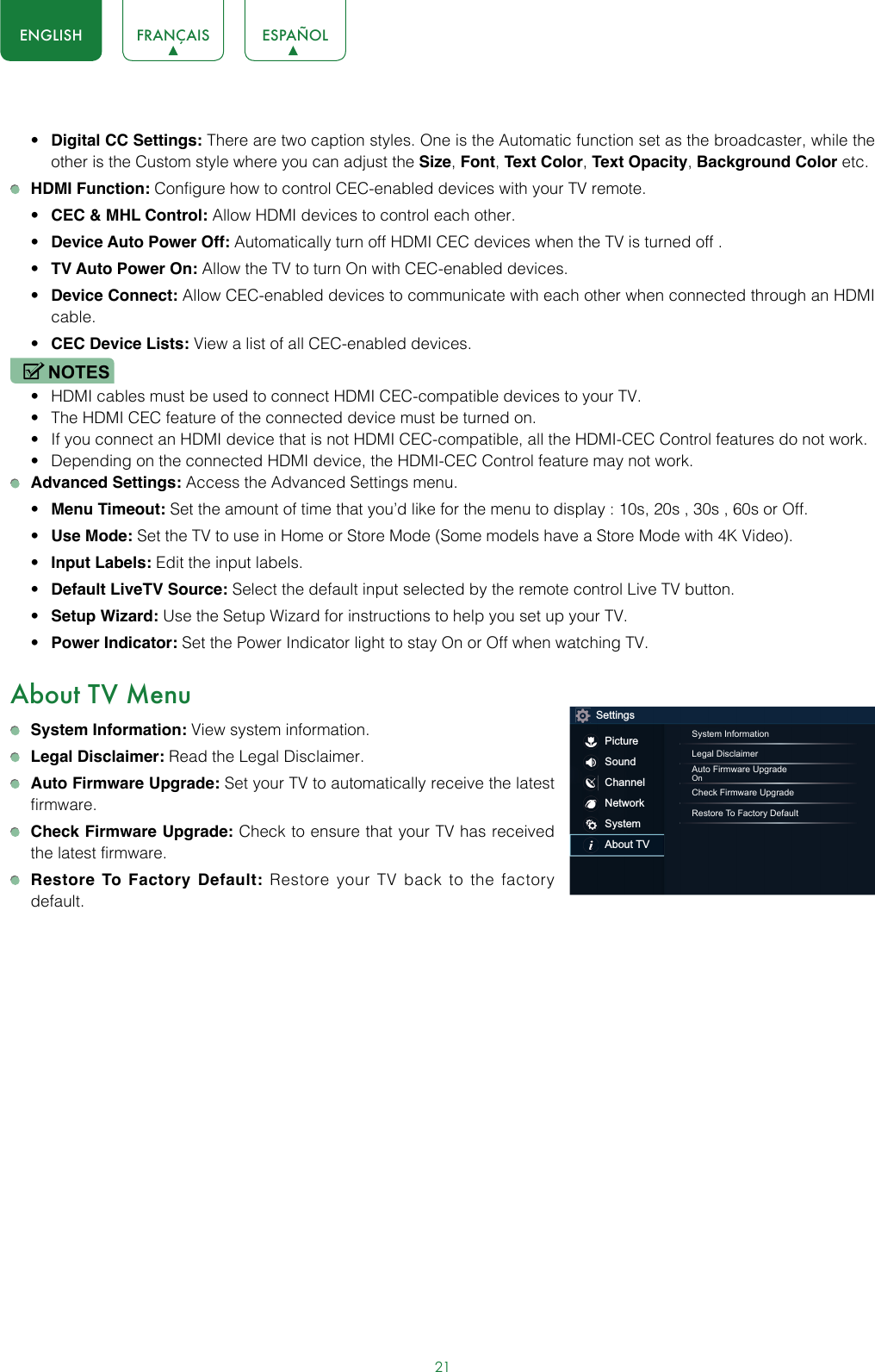 21ENGLISH FRANÇAIS ESPAÑOL• Digital CC Settings: There are two caption styles. One is the Automatic function set as the broadcaster, while the other is the Custom style where you can adjust the Size, Font, Text Color, Text Opacity, Background Color etc. HDMI Function: Configure how to control CEC-enabled devices with your TV remote.• CEC &amp; MHL Control: Allow HDMI devices to control each other. • Device Auto Power Off: Automatically turn off HDMI CEC devices when the TV is turned off .• TV Auto Power On: Allow the TV to turn On with CEC-enabled devices.• Device Connect: Allow CEC-enabled devices to communicate with each other when connected through an HDMI cable.• CEC Device Lists: View a list of all CEC-enabled devices.NOTES• HDMI cables must be used to connect HDMI CEC-compatible devices to your TV.• The HDMI CEC feature of the connected device must be turned on.• If you connect an HDMI device that is not HDMI CEC-compatible, all the HDMI-CEC Control features do not work.• Depending on the connected HDMI device, the HDMI-CEC Control feature may not work. Advanced Settings: Access the Advanced Settings menu.• Menu Timeout: Set the amount of time that you’d like for the menu to display : 10s, 20s , 30s , 60s or Off.• Use Mode: Set the TV to use in Home or Store Mode (Some models have a Store Mode with 4K Video).• Input Labels: Edit the input labels.• Default LiveTV Source: Select the default input selected by the remote control Live TV button.• Setup Wizard: Use the Setup Wizard for instructions to help you set up your TV.• Power Indicator: Set the Power Indicator light to stay On or Off when watching TV.About TV Menu System Information: View system information. Legal Disclaimer: Read the Legal Disclaimer. Auto Firmware Upgrade: Set your TV to automatically receive the latest firmware. Check Firmware Upgrade: Check to ensure that your TV has received the latest firmware. Restore To Factory Default: Restore your TV back to the factory default.SettingsPictureSoundChannelNetworkSystemAbout TVSystem InformationLegal DisclaimerAuto Firmware UpgradeOnCheck Firmware UpgradeRestore To Factory Default