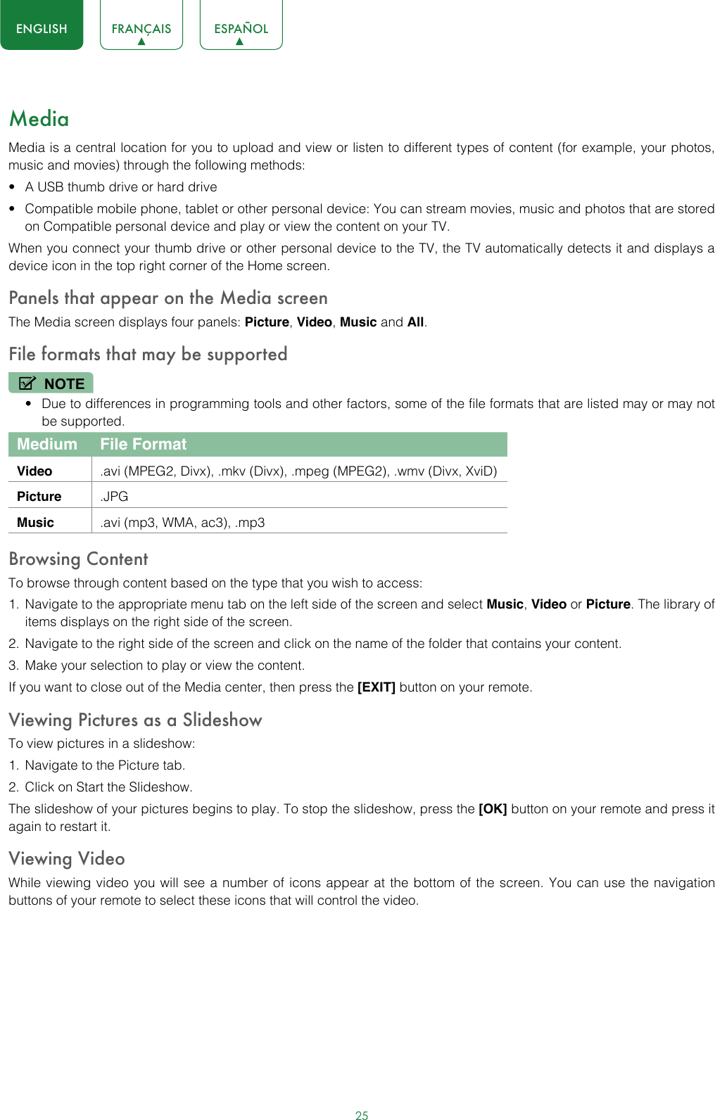 25ENGLISH FRANÇAIS ESPAÑOLMediaMedia is a central location for you to upload and view or listen to different types of content (for example, your photos, music and movies) through the following methods:• A USB thumb drive or hard drive• Compatible mobile phone, tablet or other personal device: You can stream movies, music and photos that are stored on Compatible personal device and play or view the content on your TV.When you connect your thumb drive or other personal device to the TV, the TV automatically detects it and displays a device icon in the top right corner of the Home screen.Panels that appear on the Media screenThe Media screen displays four panels: Picture, Video, Music and All.File formats that may be supportedNOTE• Due to differences in programming tools and other factors, some of the file formats that are listed may or may not be supported.Medium File FormatVideo .avi (MPEG2, Divx), .mkv (Divx), .mpeg (MPEG2), .wmv (Divx, XviD)Picture .JPGMusic .avi (mp3, WMA, ac3), .mp3Browsing ContentTo browse through content based on the type that you wish to access:1.  Navigate to the appropriate menu tab on the left side of the screen and select Music, Video or Picture. The library of items displays on the right side of the screen.2.  Navigate to the right side of the screen and click on the name of the folder that contains your content.3.  Make your selection to play or view the content.If you want to close out of the Media center, then press the [EXIT] button on your remote.Viewing Pictures as a SlideshowTo view pictures in a slideshow:1.  Navigate to the Picture tab.2.  Click on Start the Slideshow.The slideshow of your pictures begins to play. To stop the slideshow, press the [OK] button on your remote and press it again to restart it.Viewing VideoWhile viewing video you will see a number of icons appear at the bottom of the screen. You can use the navigation buttons of your remote to select these icons that will control the video.