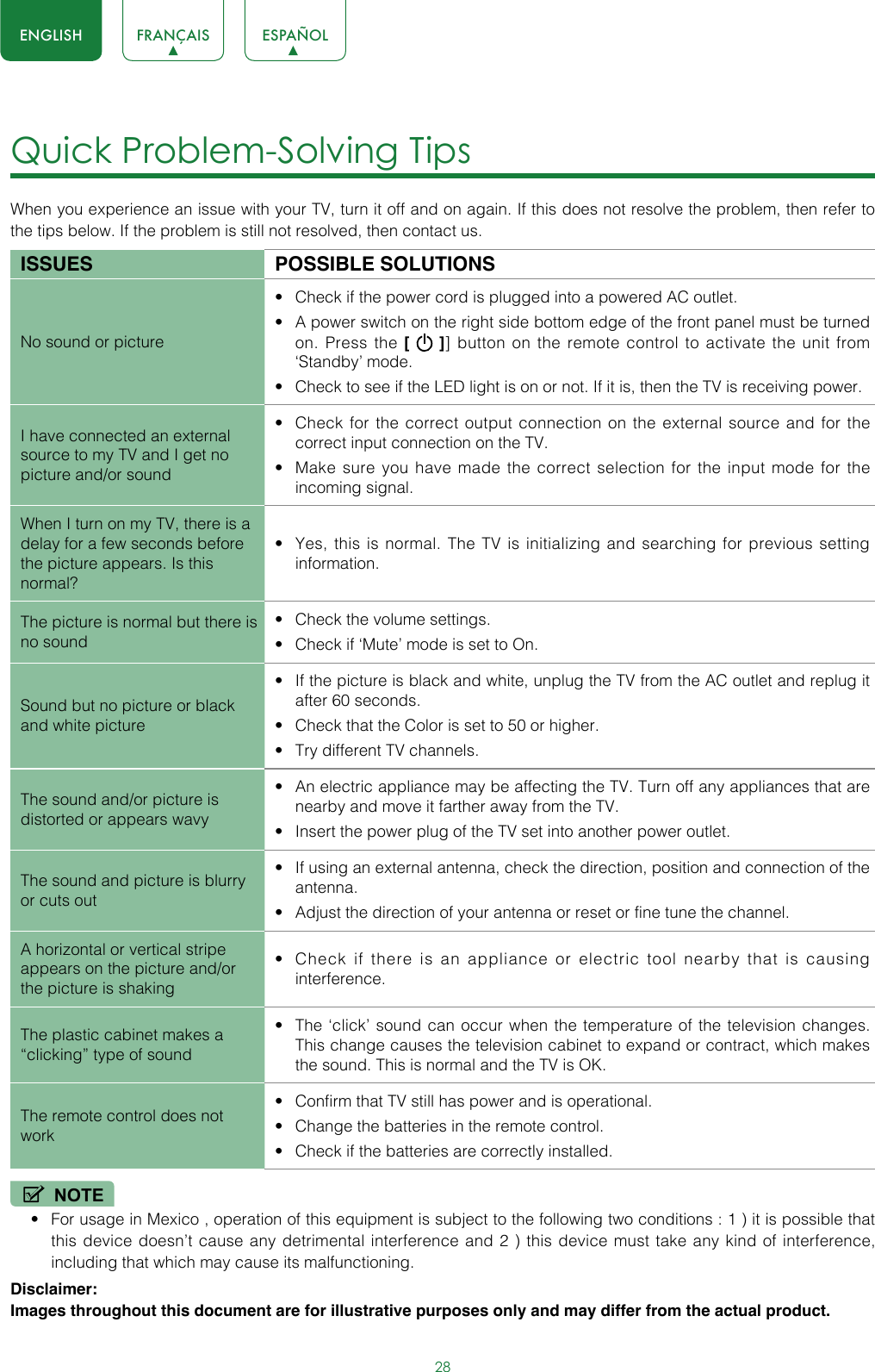 28ENGLISH FRANÇAIS ESPAÑOLQuick Problem-Solving Tips When you experience an issue with your TV, turn it off and on again. If this does not resolve the problem, then refer to the tips below. If the problem is still not resolved, then contact us. ISSUES POSSIBLE SOLUTIONSNo sound or picture• Check if the power cord is plugged into a powered AC outlet.• A power switch on the right side bottom edge of the front panel must be turned on. Press the [   ]] button on the remote control to activate the unit from ‘Standby’ mode.• Check to see if the LED light is on or not. If it is, then the TV is receiving power.I have connected an external source to my TV and I get no picture and/or sound• Check for the correct output connection on the external source and for the correct input connection on the TV.• Make sure you have made the correct selection for the input mode for the incoming signal.When I turn on my TV, there is a delay for a few seconds before the picture appears. Is this normal?• Yes, this is normal. The TV is initializing and searching for previous setting information.The picture is normal but there is no sound• Check the volume settings.• Check if ‘Mute’ mode is set to On.Sound but no picture or black and white picture• If the picture is black and white, unplug the TV from the AC outlet and replug it after 60 seconds.• Check that the Color is set to 50 or higher. • Try different TV channels.The sound and/or picture is distorted or appears wavy• An electric appliance may be affecting the TV. Turn off any appliances that are nearby and move it farther away from the TV.• Insert the power plug of the TV set into another power outlet.The sound and picture is blurry or cuts out• If using an external antenna, check the direction, position and connection of the antenna.• Adjust the direction of your antenna or reset or fine tune the channel.A horizontal or vertical stripe appears on the picture and/or the picture is shaking• Check if there is an appliance or electric tool nearby that is causing interference.The plastic cabinet makes a “clicking” type of sound• The ‘click’ sound can occur when the temperature of the television changes. This change causes the television cabinet to expand or contract, which makes the sound. This is normal and the TV is OK.The remote control does not work• Confirm that TV still has power and is operational.• Change the batteries in the remote control.• Check if the batteries are correctly installed.NOTE• For usage in Mexico , operation of this equipment is subject to the following two conditions : 1 ) it is possible that this device doesn’t cause any detrimental interference and 2 ) this device must take any kind of interference, including that which may cause its malfunctioning.Disclaimer: Images throughout this document are for illustrative purposes only and may differ from the actual product.