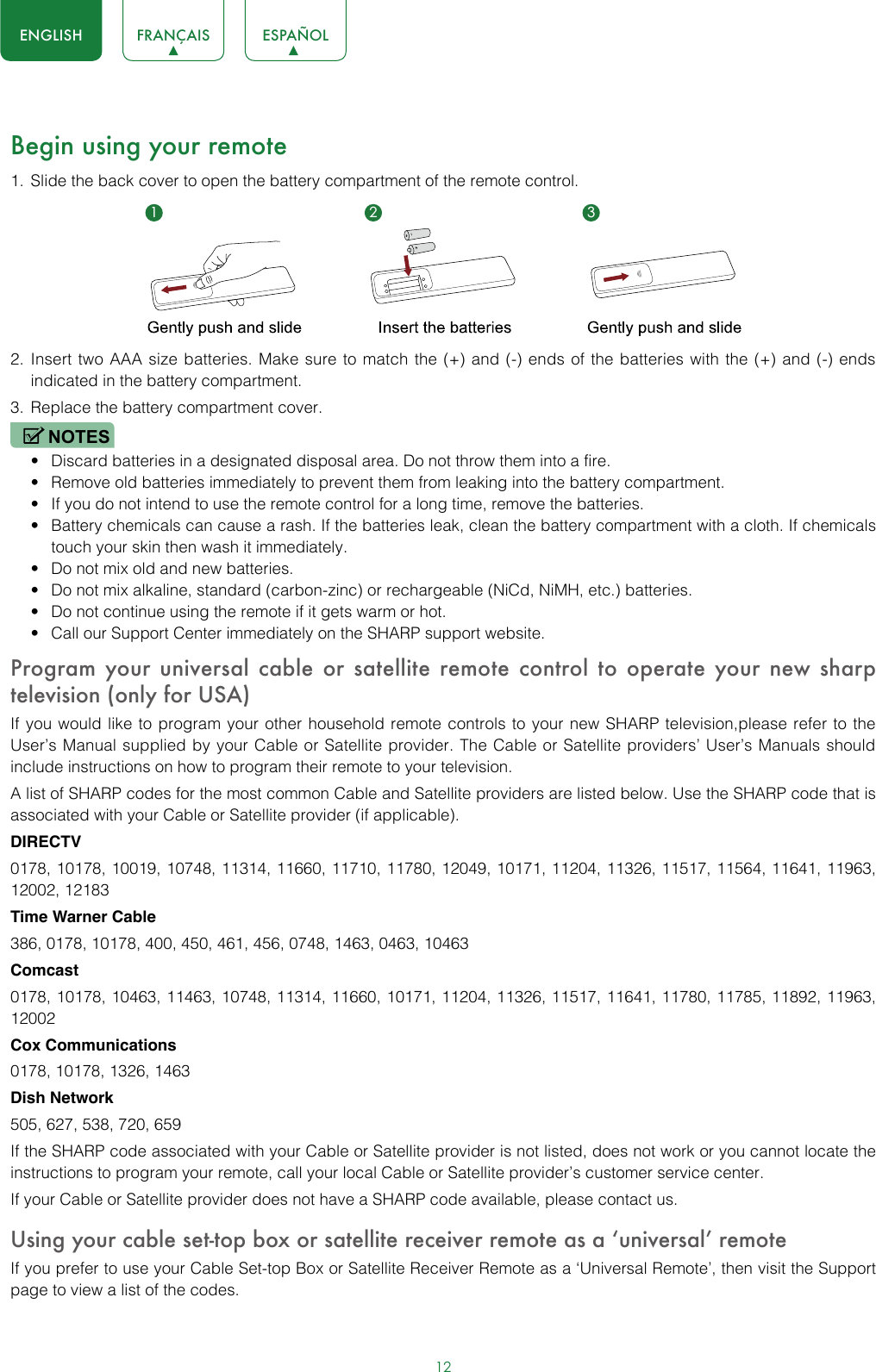 12ENGLISH FRANÇAIS ESPAÑOLBegin using your remote1.  Slide the back cover to open the battery compartment of the remote control. 2.  Insert two AAA size batteries. Make sure to match the (+) and (-) ends of the batteries with the (+) and (-) ends indicated in the battery compartment. 3.  Replace the battery compartment cover.NOTES• Discard batteries in a designated disposal area. Do not throw them into a fire.• Remove old batteries immediately to prevent them from leaking into the battery compartment.• If you do not intend to use the remote control for a long time, remove the batteries. • Battery chemicals can cause a rash. If the batteries leak, clean the battery compartment with a cloth. If chemicals touch your skin then wash it immediately.• Do not mix old and new batteries.• Do not mix alkaline, standard (carbon-zinc) or rechargeable (NiCd, NiMH, etc.) batteries.• Do not continue using the remote if it gets warm or hot.• Call our Support Center immediately on the SHARP support website.Program your universal cable or satellite remote control to operate your new sharp television (only for USA)If you would like to program your other household remote controls to your new SHARP television,please refer to the User’s Manual supplied by your Cable or Satellite provider. The Cable or Satellite providers’ User’s Manuals should include instructions on how to program their remote to your television.A list of SHARP codes for the most common Cable and Satellite providers are listed below. Use the SHARP code that is associated with your Cable or Satellite provider (if applicable).DIRECTV0178, 10178, 10019, 10748, 11314, 11660, 11710, 11780, 12049, 10171, 11204, 11326, 11517, 11564, 11641, 11963, 12002, 12183Time Warner Cable386, 0178, 10178, 400, 450, 461, 456, 0748, 1463, 0463, 10463Comcast0178, 10178, 10463, 11463, 10748, 11314, 11660, 10171, 11204, 11326, 11517, 11641, 11780, 11785, 11892, 11963, 12002Cox Communications0178, 10178, 1326, 1463Dish Network505, 627, 538, 720, 659If the SHARP code associated with your Cable or Satellite provider is not listed, does not work or you cannot locate the instructions to program your remote, call your local Cable or Satellite provider’s customer service center.If your Cable or Satellite provider does not have a SHARP code available, please contact us.Using your cable set-top box or satellite receiver remote as a ‘universal’ remoteIf you prefer to use your Cable Set-top Box or Satellite Receiver Remote as a ‘Universal Remote’, then visit the Support page to view a list of the codes.1 2 3