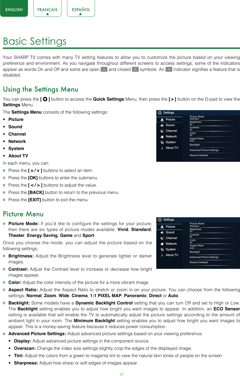 17ENGLISH FRANÇAIS ESPAÑOLBasic Settings Your SHARP TV comes with many TV setting features to allow you to customize the picture based on your viewing preference and environment. As you navigate throughout different screens to access settings, some of the indicators appear as words On and Off and some are open   and closed   symbols. An   indicator signifies a feature that is disabled.Using the Settings MenuYou can press the [  ] button to access the Quick Settings Menu, then press the [ &gt; ] button on the D-pad to view the Settings Menu. The Settings Menu consists of the following settings: • Picture• Sound• Channel• Network• System• About TVIn each menu, you can:  Press the [ v / v ] buttons to select an item.   Press the [OK] buttons to enter the submenu.   Press the [ &lt; / &gt; ] buttons to adjust the value.  Press the [BACK] button to return to the previous menu.  Press the [EXIT] button to exit the menu.Picture Menu Picture Mode: If you’d like to configure the settings for your picture, then there are six types of picture modes available: Vivid, Standard, Theater, Energy Saving, Game and Sport. Once you choose the mode, you can adjust the picture based on the following settings: Brightness: Adjust the Brightness level to generate lighter or darker images. Contrast: Adjust the Contrast level to increase or decrease how bright images appear. Color: Adjust the color intensity of the picture for a more vibrant image. Aspect Ratio: Adjust the Aspect Ratio to stretch or zoom in on your picture. You can choose from the following settings: Normal, Zoom, Wide, Cinema, 1:1 PIXEL MAP, Panoramic, Direct or Auto. Backlight: Some models have a Dynamic Backlight Control setting that you can turn Off and set to High or Low.  The Backlight setting enables you to adjust how bright you want images to appear. In addition, an ECO Sensor setting is available that will enable the TV to automatically adjust the picture settings according to the amount of ambient light in your room. The Minimum Backlight setting enables you to adjust how bright you want images to appear. This is a money-saving feature because it reduces power consumption. Advanced Picture Settings: Adjust advanced picture settings based on your viewing preference.• Display: Adjust advanced picture settings in the component source.• Overscan: Change the video size settings slightly crop the edges of the displayed image.• Tint: Adjust the colors from a green to magenta tint to view the natural skin tones of people on the screen.• Sharpness: Adjust how sharp or soft edges of images appear.SettingsPictureSoundChannelNetworkSystemAbout TVPicture ModeStandardBrightness50Contrast50Color50Aspect RatioAutoBacklightAdvanced Picture SettingsRestore DefaultsSettingsPictureSoundChannelNetworkSystemAbout TVPicture ModeStandardBrightness50Contrast50Color50Aspect RatioAutoBacklightAdvanced Picture SettingsRestore Defaults