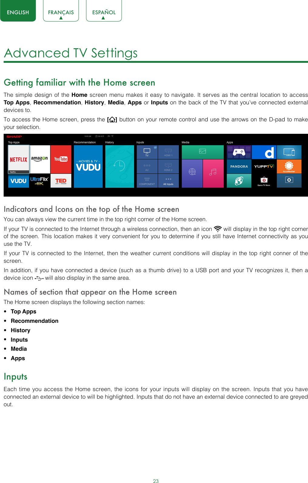 23ENGLISH FRANÇAIS ESPAÑOLAdvanced TV Settings Getting familiar with the Home screenThe simple design of the Home screen menu makes it easy to navigate. It serves as the central location to access Top Apps, Recommendation, History, Media, Apps or Inputs on the back of the TV that you’ve connected external devices to.To access the Home screen, press the [] button on your remote control and use the arrows on the D-pad to make your selection.  Indicators and Icons on the top of the Home screenYou can always view the current time in the top right corner of the Home screen.If your TV is connected to the Internet through a wireless connection, then an icon   will display in the top right corner of the screen. This location makes it very convenient for you to determine if you still have Internet connectivity as you use the TV. If your TV is connected to the Internet, then the weather current conditions will display in the top right conner of the screen.In addition, if you have connected a device (such as a thumb drive) to a USB port and your TV recognizes it, then a device icon   will also display in the same area.Names of section that appear on the Home screenThe Home screen displays the following section names:• Top Apps • Recommendation• History• Inputs• Media• AppsInputsEach time you access the Home screen, the icons for your inputs will display on the screen. Inputs that you have connected an external device to will be highlighted. Inputs that do not have an external device connected to are greyed out. 