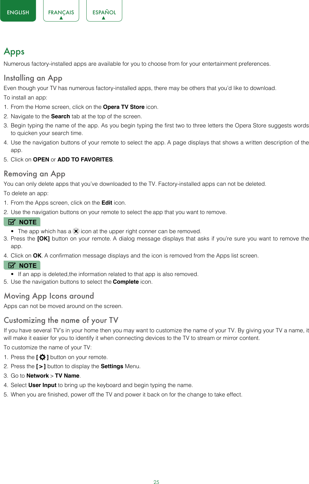 25ENGLISH FRANÇAIS ESPAÑOLAppsNumerous factory-installed apps are available for you to choose from for your entertainment preferences.Installing an AppEven though your TV has numerous factory-installed apps, there may be others that you’d like to download.To install an app:1.  From the Home screen, click on the Opera TV Store icon.2.  Navigate to the Search tab at the top of the screen.3.  Begin typing the name of the app. As you begin typing the first two to three letters the Opera Store suggests words to quicken your search time.4.  Use the navigation buttons of your remote to select the app. A page displays that shows a written description of the app.5.  Click on OPEN or ADD TO FAVORITES.Removing an AppYou can only delete apps that you’ve downloaded to the TV. Factory-installed apps can not be deleted.To delete an app:1.  From the Apps screen, click on the Edit icon.2.  Use the navigation buttons on your remote to select the app that you want to remove. NOTE• The app which has a   icon at the upper right conner can be removed.3.  Press the [OK] button on your remote. A dialog message displays that asks if you’re sure you want to remove the app.4.  Click on OK. A confirmation message displays and the icon is removed from the Apps list screen.NOTE• If an app is deleted,the information related to that app is also removed.5.  Use the navigation buttons to select the Complete icon.Moving App Icons aroundApps can not be moved around on the screen.Customizing the name of your TVIf you have several TV’s in your home then you may want to customize the name of your TV. By giving your TV a name, it will make it easier for you to identify it when connecting devices to the TV to stream or mirror content.To customize the name of your TV: 1.  Press the [  ] button on your remote.2.  Press the [ &gt; ] button to display the Settings Menu.3.  Go to Network &gt; TV Name.4.  Select User Input to bring up the keyboard and begin typing the name.5.  When you are finished, power off the TV and power it back on for the change to take effect. 