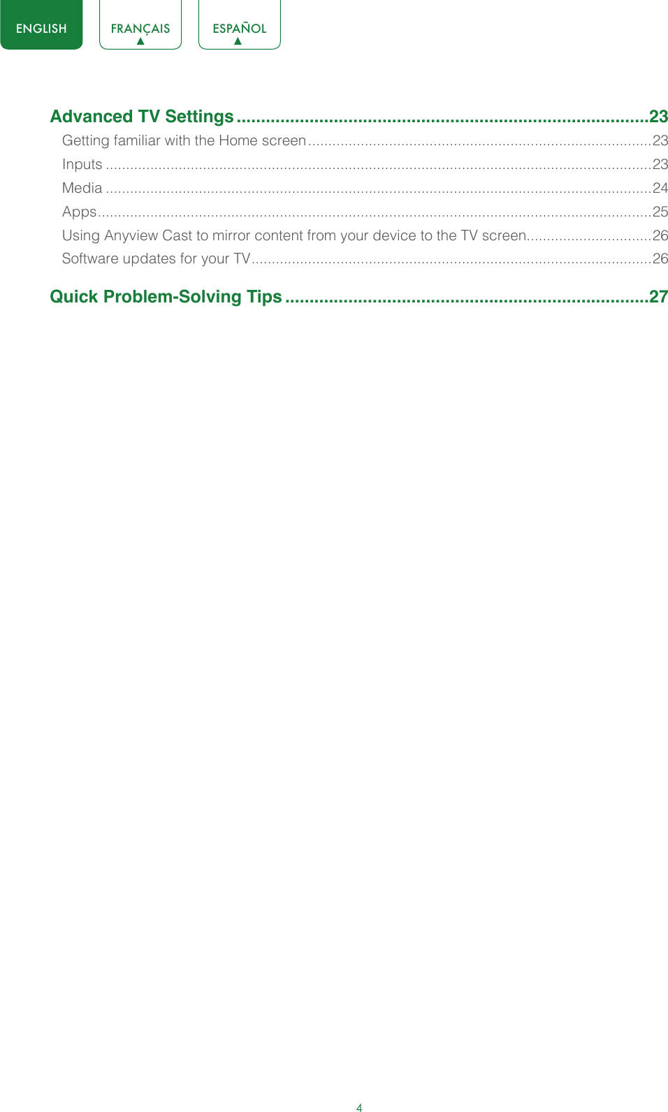 4ENGLISH FRANÇAIS ESPAÑOLAdvanced TV Settings .....................................................................................23Getting familiar with the Home screen .....................................................................................23Inputs .......................................................................................................................................23Media .......................................................................................................................................24Apps ......................................................................................................................................... 25Using Anyview Cast to mirror content from your device to the TV screen...............................26Software updates for your TV ................................................................................................... 26Quick Problem-Solving Tips ...........................................................................27