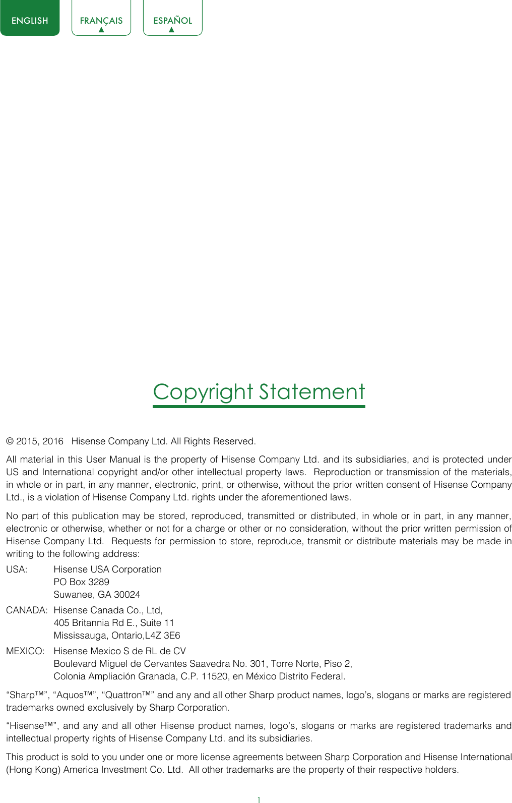 1ENGLISH FRANÇAIS ESPAÑOLCopyright Statement© 2015, 2016   Hisense Company Ltd. All Rights Reserved.All material in this User Manual is the property of Hisense Company Ltd. and its subsidiaries, and is protected under US and International copyright and/or other intellectual property laws.  Reproduction or transmission of the materials, in whole or in part, in any manner, electronic, print, or otherwise, without the prior written consent of Hisense Company Ltd., is a violation of Hisense Company Ltd. rights under the aforementioned laws. No part of this publication may be stored, reproduced, transmitted or distributed, in whole or in part, in any manner, electronic or otherwise, whether or not for a charge or other or no consideration, without the prior written permission of Hisense Company Ltd.  Requests for permission to store, reproduce, transmit or distribute materials may be made in writing to the following address:USA:  Hisense USA Corporation  PO Box 3289  Suwanee, GA 30024CANADA:  Hisense Canada Co., Ltd,  405 Britannia Rd E., Suite 11  Mississauga, Ontario,L4Z 3E6MEXICO:  Hisense Mexico S de RL de CV  Boulevard Miguel de Cervantes Saavedra No. 301, Torre Norte, Piso 2,  Colonia Ampliación Granada, C.P. 11520, en México Distrito Federal.“Sharp™”, “Aquos™”, “Quattron™” and any and all other Sharp product names, logo’s, slogans or marks are registered trademarks owned exclusively by Sharp Corporation.“Hisense™”, and any and all other Hisense product names, logo’s, slogans or marks are registered trademarks and intellectual property rights of Hisense Company Ltd. and its subsidiaries. This product is sold to you under one or more license agreements between Sharp Corporation and Hisense International (Hong Kong) America Investment Co. Ltd.  All other trademarks are the property of their respective holders.