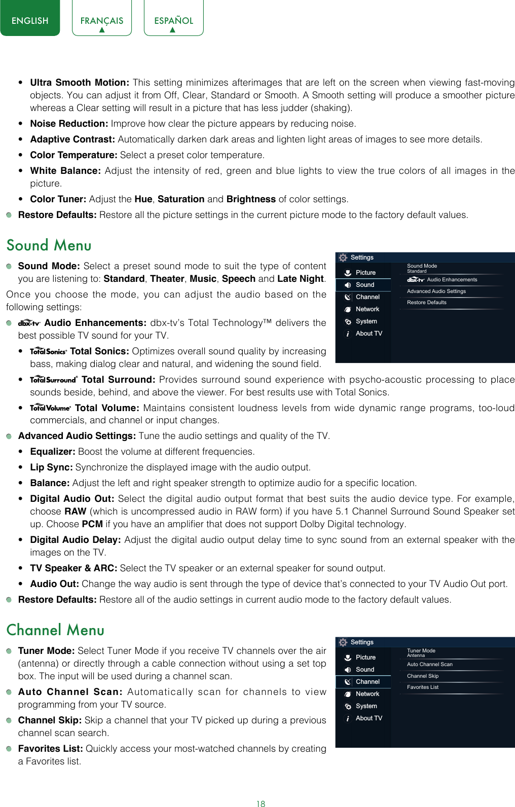 18ENGLISH FRANÇAIS ESPAÑOL• Ultra Smooth Motion: This setting minimizes afterimages that are left on the screen when viewing fast-moving objects. You can adjust it from Off, Clear, Standard or Smooth. A Smooth setting will produce a smoother picture whereas a Clear setting will result in a picture that has less judder (shaking).• Noise Reduction: Improve how clear the picture appears by reducing noise.• Adaptive Contrast: Automatically darken dark areas and lighten light areas of images to see more details.• Color Temperature: Select a preset color temperature.• White Balance: Adjust the intensity of red, green and blue lights to view the true colors of all images in the picture.• Color Tuner: Adjust the Hue, Saturation and Brightness of color settings. Restore Defaults: Restore all the picture settings in the current picture mode to the factory default values.Sound Menu Sound Mode: Select a preset sound mode to suit the type of content you are listening to: Standard, Theater, Music, Speech and Late Night.Once you choose the mode, you can adjust the audio based on the following settings:   Audio Enhancements: dbx-tv’s Total Technology™ delivers the best possible TV sound for your TV.•  Total Sonics: Optimizes overall sound quality by increasing bass, making dialog clear and natural, and widening the sound field. •  Total Surround: Provides surround sound experience with psycho-acoustic processing to place sounds beside, behind, and above the viewer. For best results use with Total Sonics. •  Total Volume: Maintains consistent loudness levels from wide dynamic range programs, too-loud commercials, and channel or input changes.  Advanced Audio Settings: Tune the audio settings and quality of the TV.• Equalizer: Boost the volume at different frequencies.• Lip Sync: Synchronize the displayed image with the audio output.• Balance: Adjust the left and right speaker strength to optimize audio for a specific location.• Digital Audio Out: Select the digital audio output format that best suits the audio device type. For example, choose RAW (which is uncompressed audio in RAW form) if you have 5.1 Channel Surround Sound Speaker set up. Choose PCM if you have an amplifier that does not support Dolby Digital technology.• Digital Audio Delay: Adjust the digital audio output delay time to sync sound from an external speaker with the images on the TV.• TV Speaker &amp; ARC: Select the TV speaker or an external speaker for sound output.• Audio Out: Change the way audio is sent through the type of device that’s connected to your TV Audio Out port.  Restore Defaults: Restore all of the audio settings in current audio mode to the factory default values.Channel Menu Tuner Mode: Select Tuner Mode if you receive TV channels over the air (antenna) or directly through a cable connection without using a set top box. The input will be used during a channel scan. Auto Channel Scan: Automatically scan for channels to view programming from your TV source. Channel Skip: Skip a channel that your TV picked up during a previous channel scan search. Favorites List: Quickly access your most-watched channels by creating a Favorites list.SettingsPictureSoundChannelNetworkSystemAbout TVSound ModeStandard Audio EnhancementsAdvanced Audio SettingsRestore DefaultsSettingsPictureSoundChannelNetworkSystemAbout TVTuner ModeAntennaAuto Channel ScanChannel SkipFavorites List