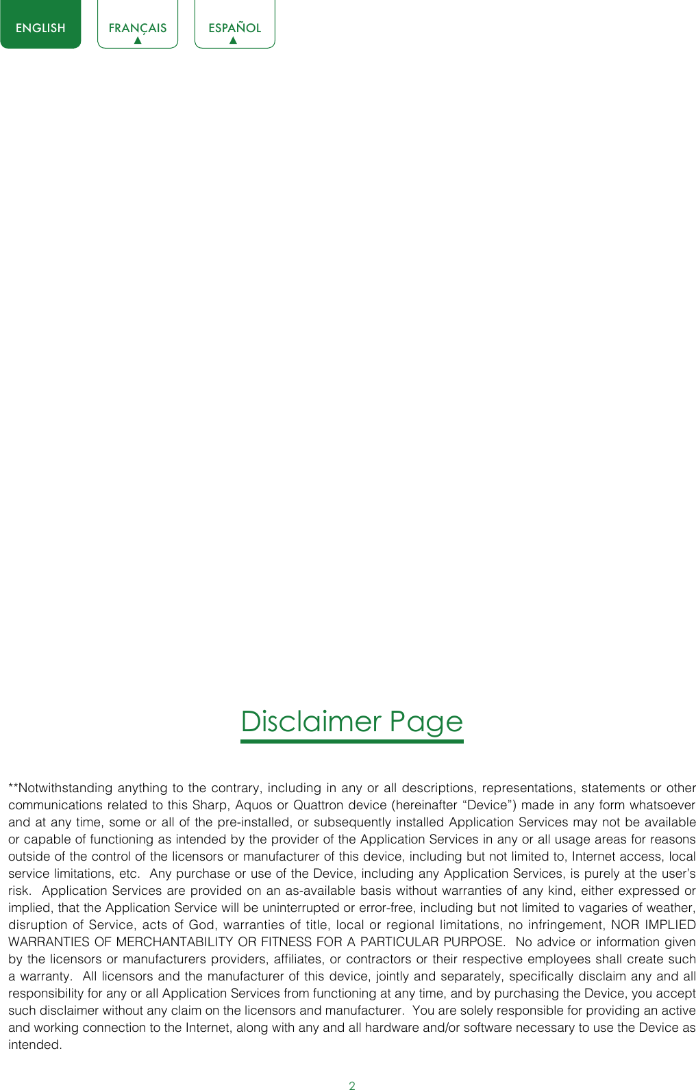 2ENGLISH FRANÇAIS ESPAÑOLDisclaimer Page**Notwithstanding anything to the contrary, including in any or all descriptions, representations, statements or other communications related to this Sharp, Aquos or Quattron device (hereinafter “Device”) made in any form whatsoever and at any time, some or all of the pre-installed, or subsequently installed Application Services may not be available or capable of functioning as intended by the provider of the Application Services in any or all usage areas for reasons outside of the control of the licensors or manufacturer of this device, including but not limited to, Internet access, local service limitations, etc.  Any purchase or use of the Device, including any Application Services, is purely at the user’s risk.  Application Services are provided on an as-available basis without warranties of any kind, either expressed or implied, that the Application Service will be uninterrupted or error-free, including but not limited to vagaries of weather, disruption of Service, acts of God, warranties of title, local or regional limitations, no infringement, NOR IMPLIED WARRANTIES OF MERCHANTABILITY OR FITNESS FOR A PARTICULAR PURPOSE.  No advice or information given by the licensors or manufacturers providers, affiliates, or contractors or their respective employees shall create such a warranty.  All licensors and the manufacturer of this device, jointly and separately, specifically disclaim any and all responsibility for any or all Application Services from functioning at any time, and by purchasing the Device, you accept such disclaimer without any claim on the licensors and manufacturer.  You are solely responsible for providing an active and working connection to the Internet, along with any and all hardware and/or software necessary to use the Device as intended.