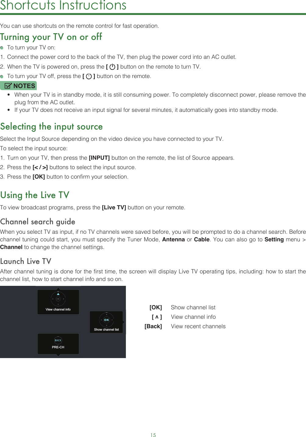 15Shortcuts Instructions You can use shortcuts on the remote control for fast operation. Turning your TV on or off  To turn your TV on:1.  Connect the power cord to the back of the TV, then plug the power cord into an AC outlet.2.  When the TV is powered on, press the [   ] button on the remote to turn TV.  To turn your TV off, press the [   ] button on the remote.NOTES• When your TV is in standby mode, it is still consuming power. To completely disconnect power, please remove the  plug from the AC outlet.• If your TV does not receive an input signal for several minutes, it automatically goes into standby mode.Selecting the input sourceSelect the Input Source depending on the video device you have connected to your TV.To select the input source:1.  Turn on your TV, then press the [INPUT] button on the remote, the list of Source appears.2.  Press the [&lt; / &gt;] buttons to select the input source.3.  Press the [OK] button to confirm your selection.Using the Live TVTo view broadcast programs, press the [Live TV] button on your remote.Channel search guideWhen you select TV as input, if no TV channels were saved before, you will be prompted to do a channel search. Before channel tuning could start, you must specify the Tuner Mode, Antenna or Cable. You can also go to Setting menu &gt; Channel to change the channel settings.Launch Live TVAfter channel tuning is done for the first time, the screen will display Live TV operating tips, including: how to start the channel list, how to start channel info and so on.  [OK]   Show channel list [ v ]   View channel info [Back]   View recent channelsView channel infoPRE-CHShow channel list