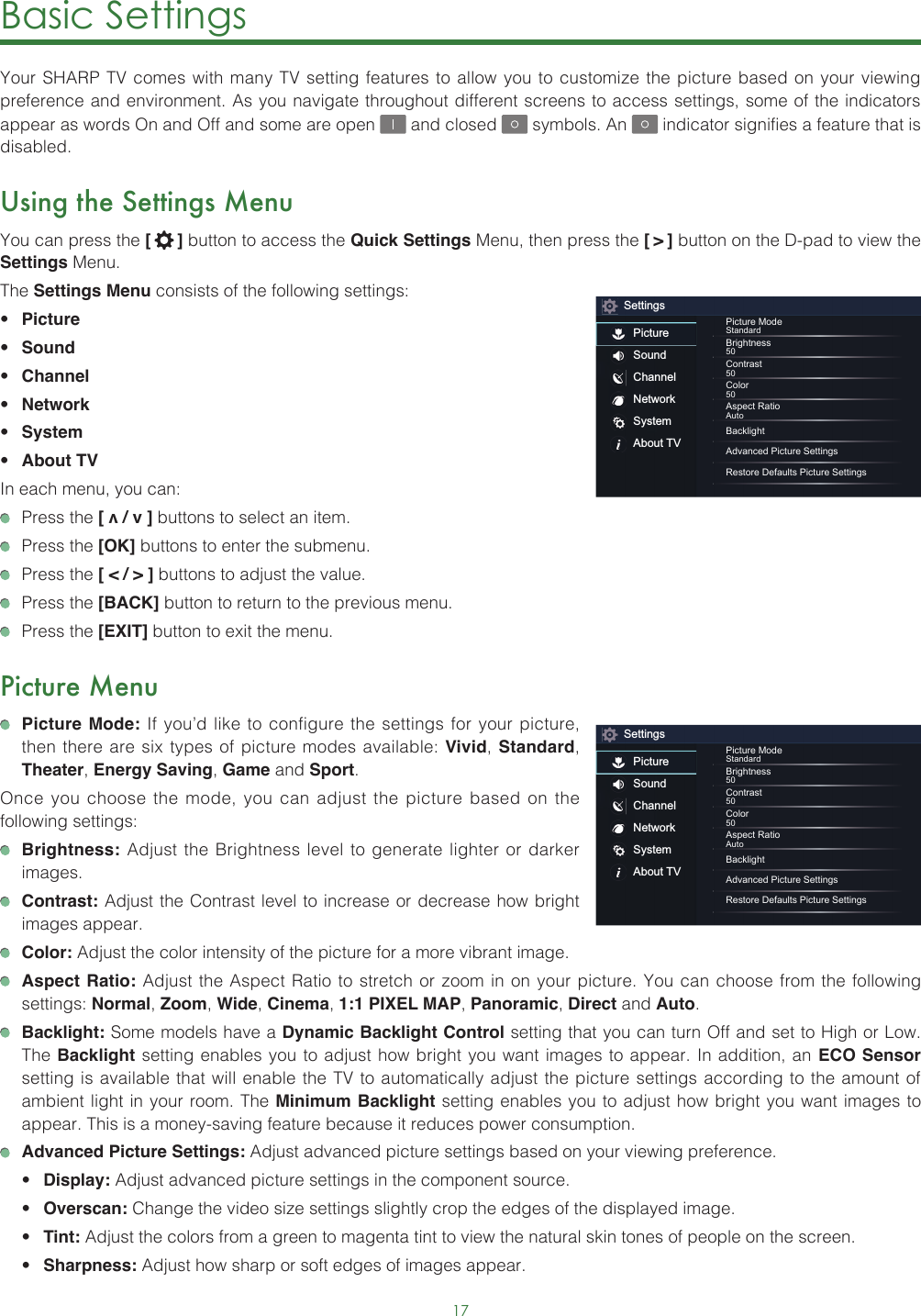 17Basic Settings Your SHARP TV comes with many TV setting features to allow you to customize the picture based on your viewing preference and environment. As you navigate throughout different screens to access settings, some of the indicators appear as words On and Off and some are open   and closed   symbols. An   indicator signifies a feature that is disabled.Using the Settings MenuYou can press the [   ] button to access the Quick Settings Menu, then press the [ &gt; ] button on the D-pad to view the Settings Menu. The Settings Menu consists of the following settings: • Picture• Sound• Channel• Network• System• About TVIn each menu, you can:  Press the [ v / v ] buttons to select an item.   Press the [OK] buttons to enter the submenu.   Press the [ &lt; / &gt; ] buttons to adjust the value.  Press the [BACK] button to return to the previous menu.  Press the [EXIT] button to exit the menu.Picture Menu Picture Mode: If you’d like to configure the settings for your picture, then there are six types of picture modes available: Vivid, Standard, Theater, Energy Saving, Game and Sport. Once you choose the mode, you can adjust the picture based on the following settings: Brightness: Adjust the Brightness level to generate lighter or darker images. Contrast: Adjust the Contrast level to increase or decrease how bright images appear. Color: Adjust the color intensity of the picture for a more vibrant image. Aspect Ratio: Adjust the Aspect Ratio to stretch or zoom in on your picture. You can choose from the following settings: Normal, Zoom, Wide, Cinema, 1:1 PIXEL MAP, Panoramic, Direct and Auto. Backlight: Some models have a Dynamic Backlight Control setting that you can turn Off and set to High or Low.  The Backlight setting enables you to adjust how bright you want images to appear. In addition, an ECO Sensor setting is available that will enable the TV to automatically adjust the picture settings according to the amount of ambient light in your room. The Minimum Backlight setting enables you to adjust how bright you want images to appear. This is a money-saving feature because it reduces power consumption. Advanced Picture Settings: Adjust advanced picture settings based on your viewing preference.• Display: Adjust advanced picture settings in the component source.• Overscan: Change the video size settings slightly crop the edges of the displayed image.• Tint: Adjust the colors from a green to magenta tint to view the natural skin tones of people on the screen.• Sharpness: Adjust how sharp or soft edges of images appear.SettingsPictureSoundChannelNetworkSystemAbout TVPicture ModeStandardBrightness50Contrast50Color50Aspect RatioAutoBacklightAdvanced Picture SettingsRestore Defaults Picture SettingsSettingsPictureSoundChannelNetworkSystemAbout TVPicture ModeStandardBrightness50Contrast50Color50Aspect RatioAutoBacklightAdvanced Picture SettingsRestore Defaults Picture Settings