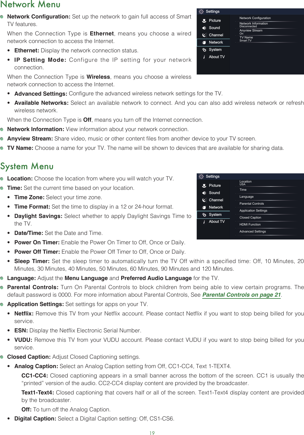 19Network Menu Network Configuration: Set up the network to gain full access of Smart TV features.  When the Connection Type is Ethernet, means you choose a wired network connection to access the Internet.• Ethernet: Display the network connection status.• IP Setting Mode: Configure the IP setting for your network connection.  When the Connection Type is Wireless, means you choose a wireless network connection to access the Internet.• Advanced Settings: Configure the advanced wireless network settings for the TV. • Available Networks: Select an available network to connect. And you can also add wireless network or refresh wireless network.  When the Connection Type is Off, means you turn off the Internet connection. Network Information: View information about your network connection. Anyview Stream: Share video, music or other content files from another device to your TV screen. TV Name: Choose a name for your TV. The name will be shown to devices that are available for sharing data.System Menu Location: Choose the location from where you will watch your TV.  Time: Set the current time based on your location.• Time Zone: Select your time zone.• Time Format: Set the time to display in a 12 or 24-hour format.• Daylight Savings: Select whether to apply Daylight Savings Time to the TV.• Date/Time: Set the Date and Time.• Power On Timer: Enable the Power On Timer to Off, Once or Daily.• Power Off Timer: Enable the Power Off Timer to Off, Once or Daily.• Sleep Timer: Set the sleep timer to automatically turn the TV Off within a specified time: Off, 10 Minutes, 20 Minutes, 30 Minutes, 40 Minutes, 50 Minutes, 60 Minutes, 90 Minutes and 120 Minutes. Language: Adjust the Menu Language and Preferred Audio Language for the TV. Parental Controls: Turn On Parental Controls to block children from being able to view certain programs. The default password is 0000. For more information about Parental Controls, See Parental Controls on page 21. Application Settings: Set settings for apps on your TV.• Netflix: Remove this TV from your Netflix account. Please contact Netflix if you want to stop being billed for you service.• ESN: Display the Netflix Electronic Serial Number.• VUDU: Remove this TV from your VUDU account. Please contact VUDU if you want to stop being billed for you service. Closed Caption: Adjust Closed Captioning settings.• Analog Caption: Select an Analog Caption setting from Off, CC1-CC4, Text 1-TEXT4.CC1-CC4: Closed captioning appears in a small banner across the bottom of the screen. CC1 is usually the “printed” version of the audio. CC2-CC4 display content are provided by the broadcaster.Text1-Text4: Closed captioning that covers half or all of the screen. Text1-Text4 display content are provided by the broadcaster.Off: To turn off the Analog Caption.• Digital Caption: Select a Digital Caption setting: Off, CS1-CS6.SettingsPictureSoundChannelNetworkSystemAbout TVNetwork CongurationNetwork InformationDisconnectedAnyview StreamOnTV NameSmart TVSettingsPictureSoundChannelNetworkSystemAbout TVLocationUSATimeLanguageParental ControlsApplication SettingsClosed CaptionHDMI FunctionAdvanced Settings